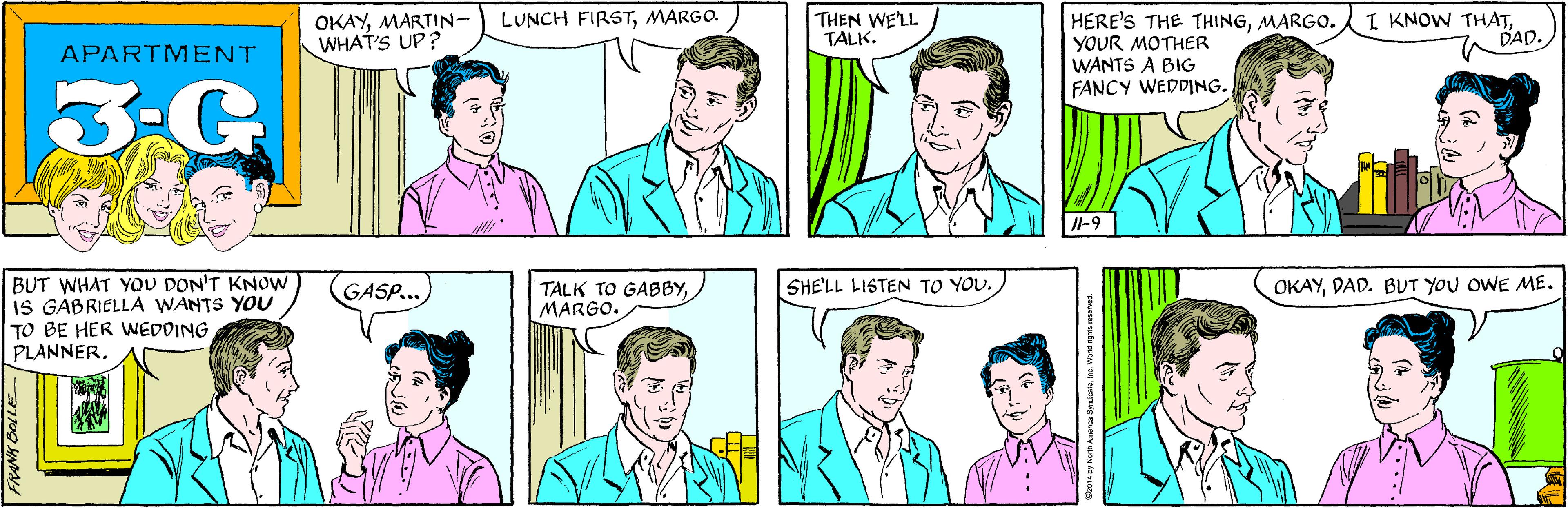 Font OCR: OKAYMARTIN- WHAT'S UP? THEN WE'LL TALK. LUNCH FIRSTMARGO. APARTMENT 3-G BUT WHAT YOU DON'T KNOW IS GABRIELLA WANTS YOU TO BE HER WEDDING PLANNER. I KNOW THATDAD. HERE'S THE THINGMARGO. YOUR MOTHER WANTS A BIG FANCY WEDDING. GASP... JI-9 SHE'LL LISTEN TO YOU. OKAYDAD. BUT YOU OWE ME. TALK TO GABBYMARGO. FRANK BOLLE O2014 by Norh Amanca SyndcateWond nghts reserved. OKAYMARTIN- WHAT'S UP? THEN WE'LL TALK. LUNCH FIRSTMARGO. APARTMENT 3-G BUT WHAT YOU DON'T KNOW IS GABRIELLA WANTS YOU TO BE HER WEDDING PLANNER. I KNOW THATDAD. HERE'S THE THINGMARGO. YOUR MOTHER WANTS A BIG FANCY WEDDING. GASP... JI-9 SHE'LL LISTEN TO YOU. OKAYDAD. BUT YOU OWE ME. TALK TO GABBYMARGO. FRANK BOLLE O2014 by Norh Amanca SyndcateWond nghts reserved.
