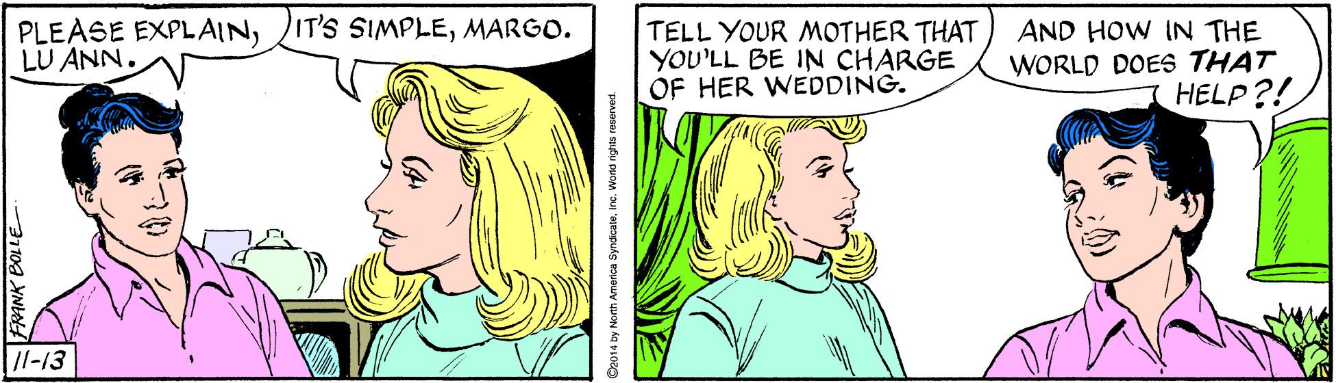 Human OCR: PLEASE EXPLAINMARGO. LU ANN. TELL YOUR MOTHER THAT YOU'LL BE IN CHARGE OF HER WEDDING. AND HOW IN THE WORLD DOES THAT HELP?! /l-13 FRANK BOLLE 14 by North America SyndicateWorld rights reserved. PLEASE EXPLAINIT'S SIMPLEMARGO. LU ANN. TELL YOUR MOTHER THAT YOU'LL BE IN CHARGE OF HER WEDDING. AND HOW IN THE WORLD DOES THAT HELP?! /l-13 FRANK BOLLE 14 by North America SyndicateWorld rights reserved.