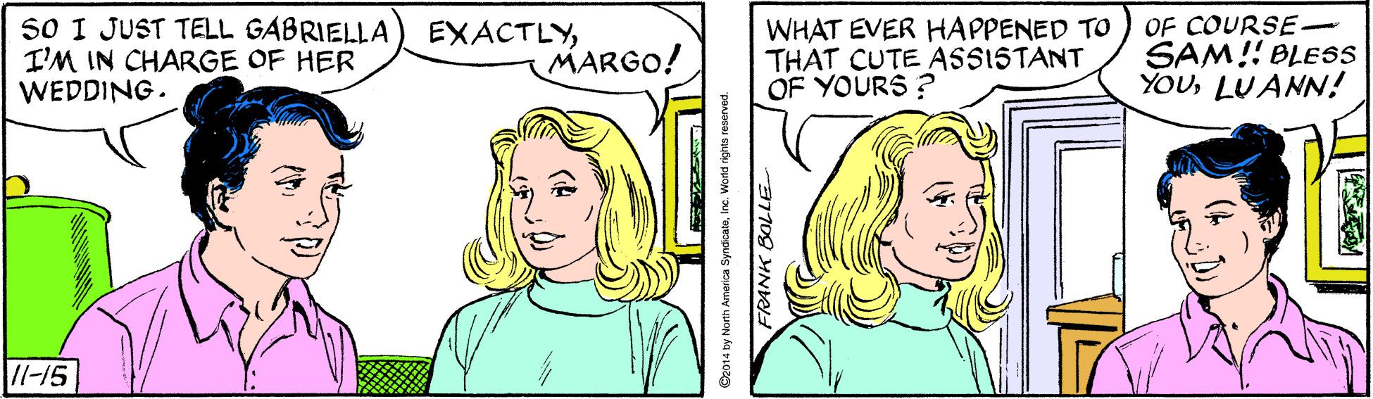 Cartoon OCR: S0 I JUST TELL GABRIELLA I'M IN CHARGE OF HER WEDDING. EXACTLYMARGO! WHAT EVER HAPPENED TO THAT CUTE ASSISTANT OF YOURS ? OF COURSE- SAM!! BLESS YOULUANN! //-15 O2014 by North America SyndcateInc. World rights reserved. FRANK BOLLE S0 I JUST TELL GABRIELLA I'M IN CHARGE OF HER WEDDING. EXACTLYMARGO! WHAT EVER HAPPENED TO THAT CUTE ASSISTANT OF YOURS ? OF COURSE- SAM!! BLESS YOULUANN! //-15 O2014 by North America SyndcateInc. World rights reserved. FRANK BOLLE
