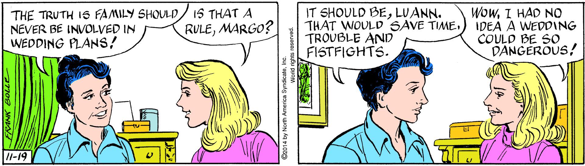 Mammal OCR: THE TRUTH 1S FAMILY SHOULD NEVER BE INVOLVED IN WEDDING PLANS! IT SHOULD BELUANN. THAT WOULD SAVE TIMETROUBLE AND FISTFIGHTS. WowI HAD NO IDEA A WEDDING COULD BE SO DANGEROUS15 THAT A RULEMARGO? I1-19 ©2014 by North America SyndicateInc. World rights THE TRUTH 1S FAMILY SHOULD NEVER BE INVOLVED IN WEDDING PLANS! IT SHOULD BELUANN. THAT WOULD SAVE TIMETROUBLE AND FISTFIGHTS. WowI HAD NO IDEA A WEDDING COULD BE SO DANGEROUS15 THAT A RULEMARGO? I1-19 ©2014 by North America SyndicateInc. World rights