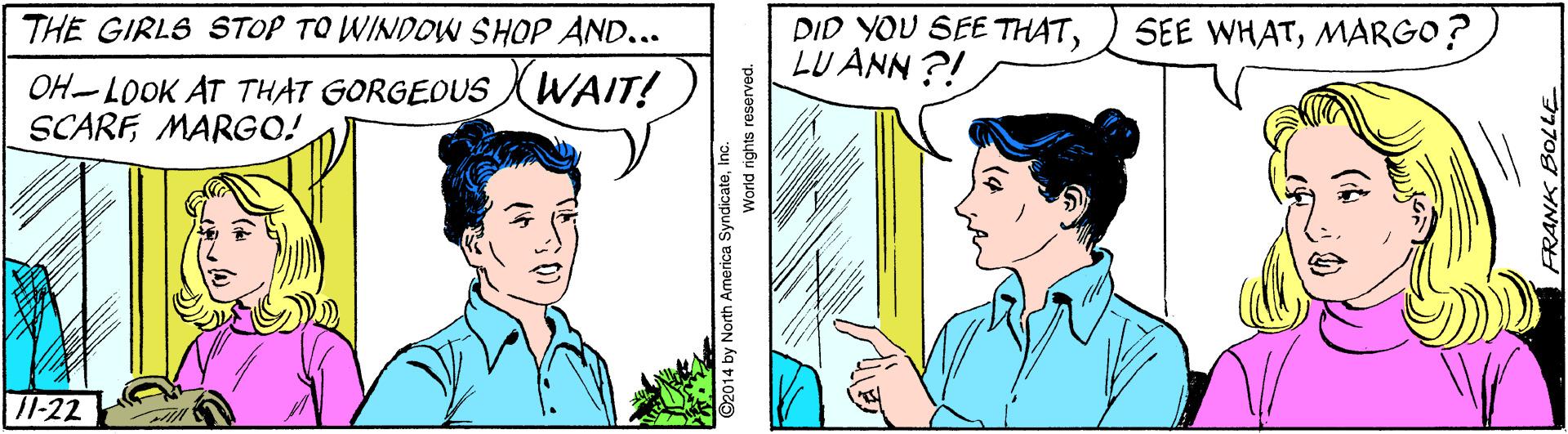 Jaw OCR: THE GIRLS STOP TO WINDOW SHOP AND... DID YOU SEE THATLU ANN ?! SEE WHATMARGO? OH-LOOK AT THAT GORGEOUS WAIT! SCARFMARGO! 11-22 2014 by North America SyndicateInc. World rights reserved. FRANK BOLLE THE GIRLS STOP TO WINDOW SHOP AND... DID YOU SEE THATLU ANN ?! SEE WHATMARGO? OH-LOOK AT THAT GORGEOUS WAIT! SCARFMARGO! 11-22 2014 by North America SyndicateInc. World rights reserved. FRANK BOLLE