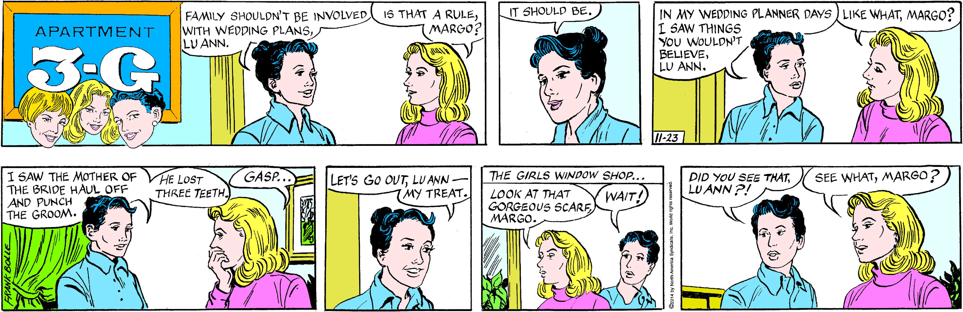 Sharing OCR: IT SHOULD BE. FAMILY SHOULDN'T BE INVOLVED WITH WEDDING PLANSLU ANN. 1S THAT A RULEMARGO? APARTMENT 3-G I SAW THE MOTHER OF THE BRIDE HAUL OFF AND PUNCH THE GROOM. GASP... IN MY WEDDING PLANNER DAYS ) LIKE WHATMARGO? I SAW THINGS YOU WOULDN'T BELIEVELU ANN. VHE LOST THREE TEETH. 7-23 THE GIRLS WINDOW SHO.... LET'S GO OUTLU ANN MY TREAT. LOOK AT THAT GORGEOUS SCARFMARGO. WAIT! DID YOU SEE THATLU ANN ?! SEE WHATMARGO? Cz014 by Norm America SyndcateInc. World rights roserved. IT SHOULD BE. FAMILY SHOULDN'T BE INVOLVED WITH WEDDING PLANSLU ANN. 1S THAT A RULEMARGO? APARTMENT 3-G I SAW THE MOTHER OF THE BRIDE HAUL OFF AND PUNCH THE GROOM. GASP... IN MY WEDDING PLANNER DAYS ) LIKE WHATMARGO? I SAW THINGS YOU WOULDN'T BELIEVELU ANN. VHE LOST THREE TEETH. 7-23 THE GIRLS WINDOW SHO.... LET'S GO OUTLU ANN MY TREAT. LOOK AT THAT GORGEOUS SCARFMARGO. WAIT! DID YOU SEE THATLU ANN ?! SEE WHATMARGO? Cz014 by Norm America SyndcateInc. World rights roserved.