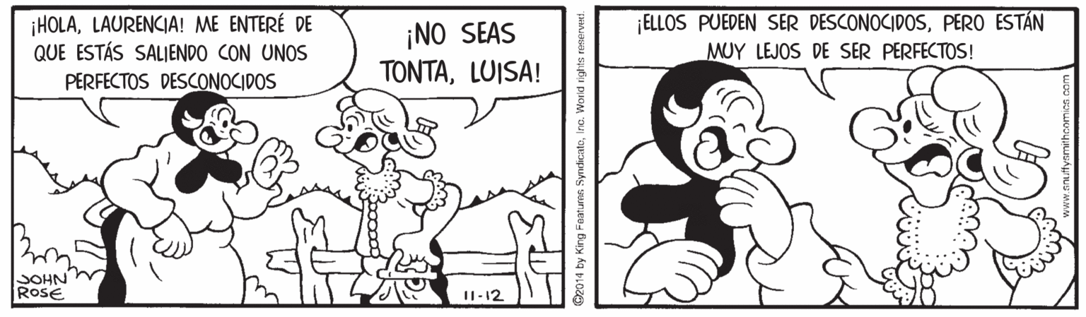Gesture OCR: ¡HOLALAURENCIA! ME ENTERÉ DE QUE ESTÁS SALIENDO CON UNOS ¡NO SEAS TONTALUISA! ¡ELLOS PUEDEN SER DESCONOCIDOSPERO ESTÁN MUY LEJOS DE SER PERFECTOS! PERFECTOS DESCONOCIDOS JOHN RoSE I1-12 014 by King Featuren SyndicatoIno. Worid rights ¡HOLALAURENCIA! ME ENTERÉ DE QUE ESTÁS SALIENDO CON UNOS ¡NO SEAS TONTALUISA! ¡ELLOS PUEDEN SER DESCONOCIDOSPERO ESTÁN MUY LEJOS DE SER PERFECTOS! PERFECTOS DESCONOCIDOS JOHN RoSE I1-12 014 by King Featuren SyndicatoIno. Worid rights