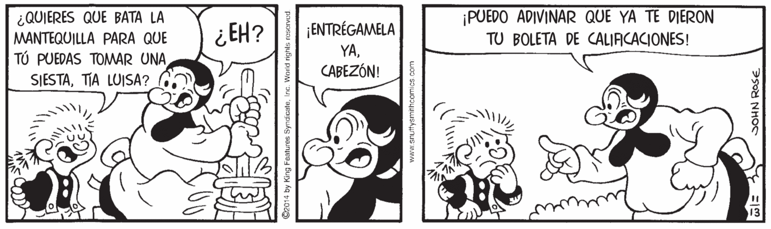 Art OCR: ¡PUEDO ADIVINAR QUE YA TE DIERON ¿QUIERES QUE BATA LA MANTEQUILLA PARA QUE TÚ PUEDAS TOMAR UNA SIESTATIA LUISA? ¡ENTRÉGAMELA YACABEZÓN! ¿ EH? TU BOLETA DE CALIACACIONES! O2014 by King Features SyndicateInc. V www.sruttysmithcomics.com SOHN ROSE ¡PUEDO ADIVINAR QUE YA TE DIERON ¿QUIERES QUE BATA LA MANTEQUILLA PARA QUE TÚ PUEDAS TOMAR UNA SIESTATIA LUISA? ¡ENTRÉGAMELA YACABEZÓN! ¿ EH? TU BOLETA DE CALIACACIONES! O2014 by King Features SyndicateInc. V www.sruttysmithcomics.com SOHN ROSE