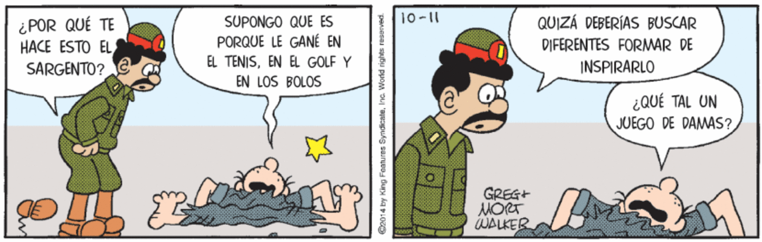 Gesture OCR: 10-11 QUIZÁ DEBERÍAS BUSCAR ¿POR QUÉ TE HACE ESTO EL SUPONGO QUE ES PORQUE LE GANÉ EN EL TENISEN EL GOLF Y EN LOS BOLOS DIFERENTES FORMAR DE SARGENTO? INSPIRARLO ¿QUÉ TAL UN JUEGO DE DAMAS? GREG+ MORT WALKER @2014 by King Features 10-11 QUIZÁ DEBERÍAS BUSCAR ¿POR QUÉ TE HACE ESTO EL SUPONGO QUE ES PORQUE LE GANÉ EN EL TENISEN EL GOLF Y EN LOS BOLOS DIFERENTES FORMAR DE SARGENTO? INSPIRARLO ¿QUÉ TAL UN JUEGO DE DAMAS? GREG+ MORT WALKER @2014 by King Features