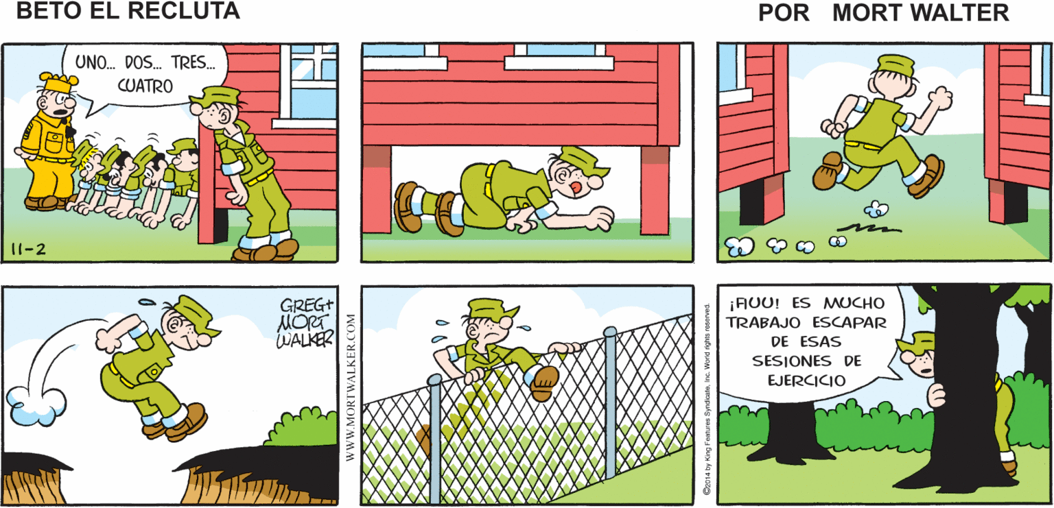Rectangle OCR: CUNDO ÉL DICE "TODO MUNDO"ESPERO QUE NO ¡ TODO MUNDO Mort Walker's AFUERA PARA HACER EJERCICIO! ME INCLUYA A beto el MI recluta UNO. DOS. TRES. CUATRO 11-2 GREG+ MORT WALKER AUU! ES MUCHO TRABAJO ESCAPAR DE ESAS SESIONES DE EJERCICIO CUNDO ÉL DICE "TODO MUNDO"ESPERO QUE NO ¡ TODO MUNDO Mort Walker's AFUERA PARA HACER EJERCICIO! ME INCLUYA A beto el MI recluta UNO. DOS. TRES. CUATRO 11-2 GREG+ MORT WALKER AUU! ES MUCHO TRABAJO ESCAPAR DE ESAS SESIONES DE EJERCICIO