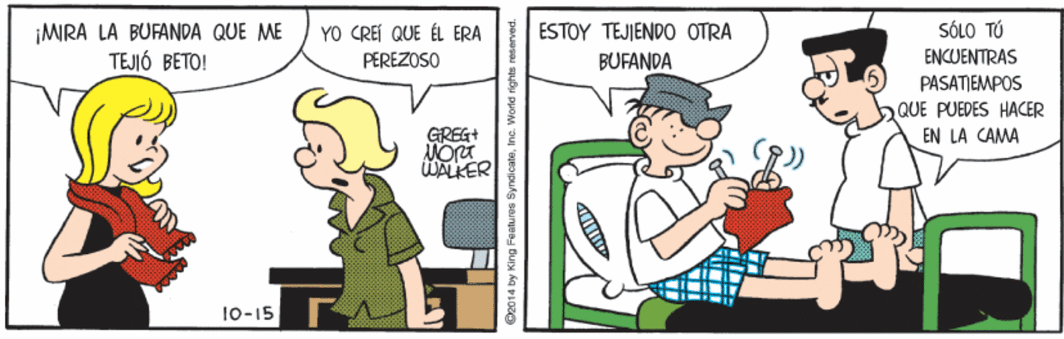 Art OCR: ¡MIRA LA BUFANDA QUE ME TEJIÓ BETO! SÓLO TÚ ENCUENTRAS YO CREI QUE ÉL ERA ESTOY TEJJENDO OTRA PEREZOSO BUFANDA PASATIEMPOS QUE PUEDES HACER EN LA CAMA GREG+ WALKER 10-15 2014 by King Features Syndi cateInc. World i ¡MIRA LA BUFANDA QUE ME TEJIÓ BETO! SÓLO TÚ ENCUENTRAS YO CREI QUE ÉL ERA ESTOY TEJJENDO OTRA PEREZOSO BUFANDA PASATIEMPOS QUE PUEDES HACER EN LA CAMA GREG+ WALKER 10-15 2014 by King Features Syndi cateInc. World i