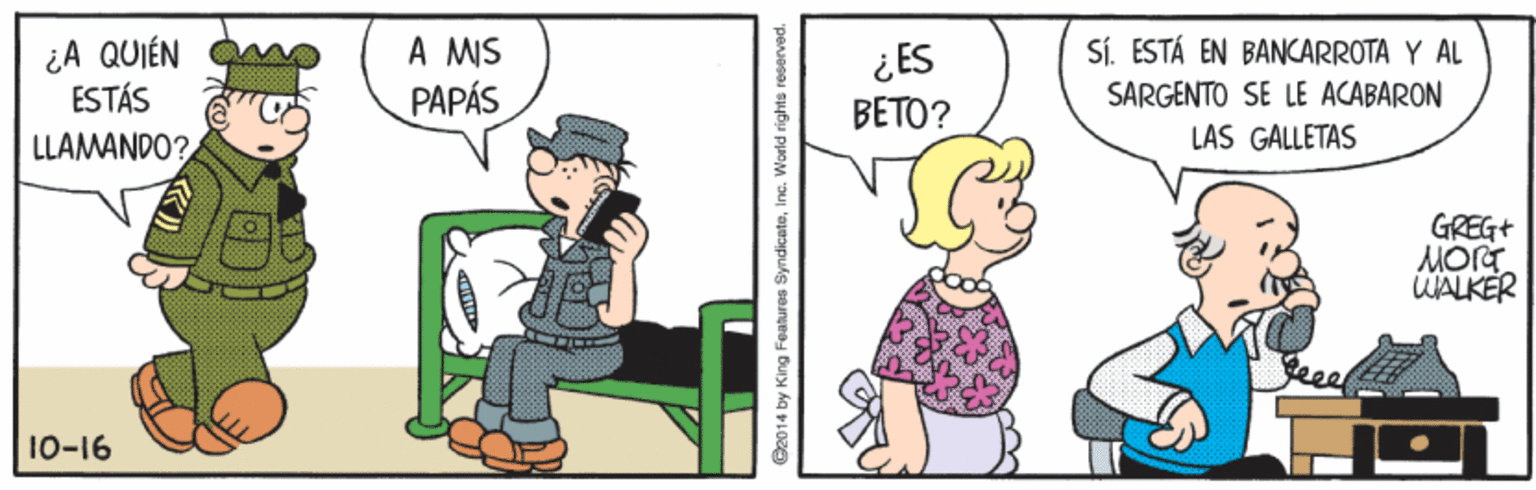 Illustration OCR: ¿A QUIÉN ESTÁS A MIS PAPÁS Sí. ESTÁ EN BANCARROTA Y AL ¿ES BETO? SARGENTO SE LE ACABARON LLAMANDO? LAS GALLETAS GREG+ MOrt WALKER 10-16 C2014 by King Features Syndicateinc. World rights reserved. ¿A QUIÉN ESTÁS A MIS PAPÁS Sí. ESTÁ EN BANCARROTA Y AL ¿ES BETO? SARGENTO SE LE ACABARON LLAMANDO? LAS GALLETAS GREG+ MOrt WALKER 10-16 C2014 by King Features Syndicateinc. World rights reserved.