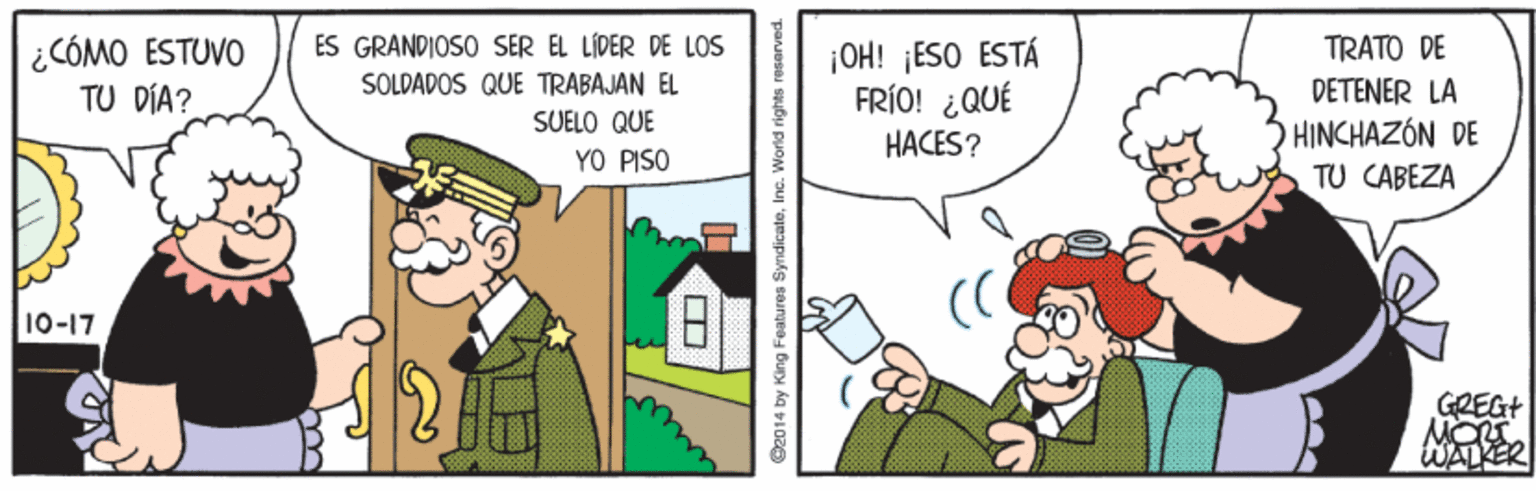 Fiction OCR: ES GRANDIOSO SER EL LÍDER DE LOS TRATO DE ¿CÓMO ESTUVO TU DÍA? ¡OH! ¡ESO ESTÁ FRÍO! ¿QUÉ HACES? SOLDADOS QUE TRABAJAN EL DETENER LA SUELO QUE HINCHAZÓN DE YO PISO TU CABEZA 10-17 GREGT WALER O2014 by King Features SyndicateInc. World rights resarved. ES GRANDIOSO SER EL LÍDER DE LOS TRATO DE ¿CÓMO ESTUVO TU DÍA? ¡OH! ¡ESO ESTÁ FRÍO! ¿QUÉ HACES? SOLDADOS QUE TRABAJAN EL DETENER LA SUELO QUE HINCHAZÓN DE YO PISO TU CABEZA 10-17 GREGT WALER O2014 by King Features SyndicateInc. World rights resarved.