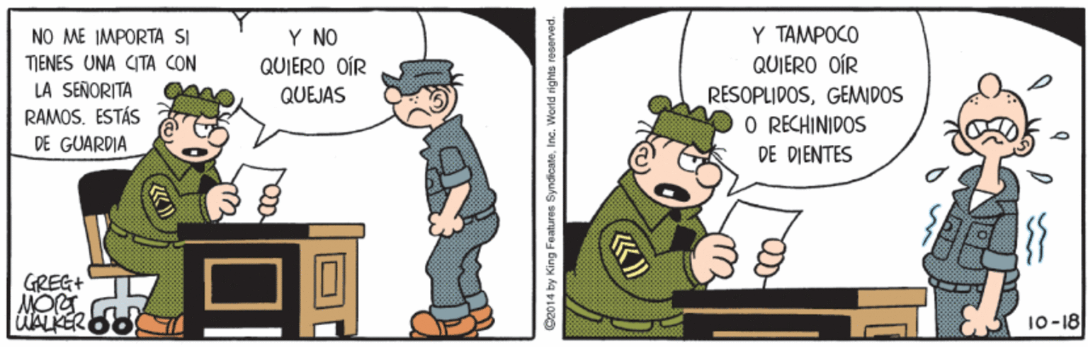 Event OCR: Y NO QUIERO OÍR Y TAMPOCO QUIERO OÍR NO ME IMPORTA SI TIENES UNA CITA CON LA SENORITA RAMOS. ESTÁS DE GUARDIA RESOPLIDOSGEMIDOS O RECHINIDOS QUEJAS DE DIENTES GREG+ WALKER 10-18 C2014 by King Features SyndicateInc. World rights rosarved. Y NO QUIERO OÍR Y TAMPOCO QUIERO OÍR NO ME IMPORTA SI TIENES UNA CITA CON LA SENORITA RAMOS. ESTÁS DE GUARDIA RESOPLIDOSGEMIDOS O RECHINIDOS QUEJAS DE DIENTES GREG+ WALKER 10-18 C2014 by King Features SyndicateInc. World rights rosarved.