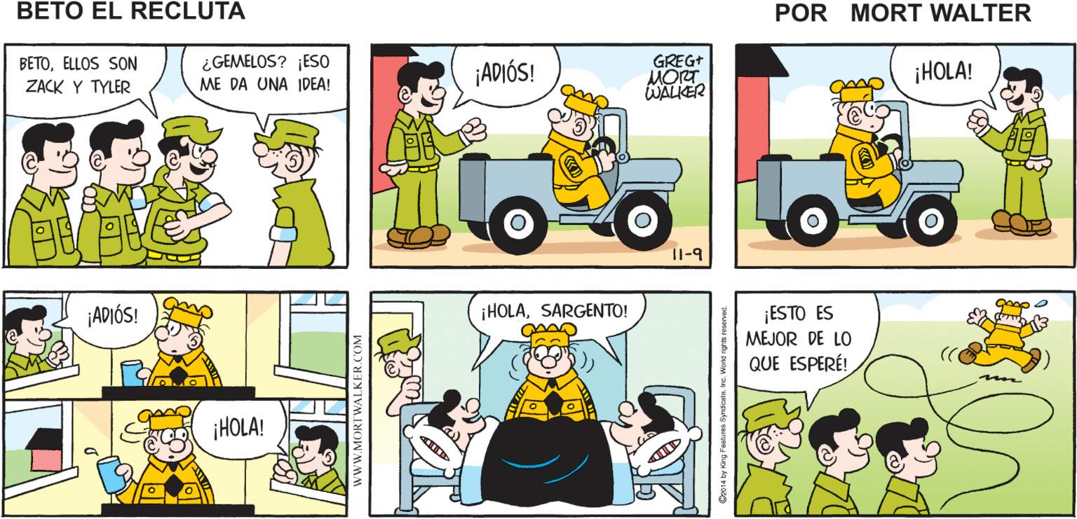 Mammal OCR: LA COMPAÑÍA "B" TIENE NUEVOS ¡HOLAAMIGOS! ¿QUIEREN DIVERTIRSE? Mort Walker's RECLUTAS beto eI recluta BETOELLOS SON ZACK Y TYLER ¿GEMELOS? ¡ESO ME DA UNA IDEA! ¡ADIÓS! GREGT MORT WALIER ¡HOLA! I1-9 grop o ESTO ES MEJOR DE LO ¡ADIÓS! ¡HOLASARGENTO! QUE ESPERÉ! ¡HOLA! www.MORTWALKER.COM LA COMPAÑÍA "B" TIENE NUEVOS ¡HOLAAMIGOS! ¿QUIEREN DIVERTIRSE? Mort Walker's RECLUTAS beto eI recluta BETOELLOS SON ZACK Y TYLER ¿GEMELOS? ¡ESO ME DA UNA IDEA! ¡ADIÓS! GREGT MORT WALIER ¡HOLA! I1-9 grop o ESTO ES MEJOR DE LO ¡ADIÓS! ¡HOLASARGENTO! QUE ESPERÉ! ¡HOLA! www.MORTWALKER.COM