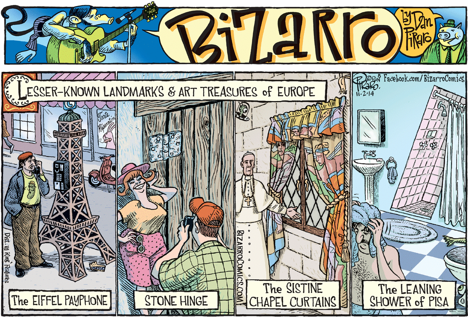 Conversation OCR: K Facebook.com/ BizarroComics LESSER-KNOWN LANDMARKS & ART TREASURES of EUROPE i.2.14 The EIFFEL PAYPHONE The SISTINE CHAPEL CURTAINS The LEANING SHOWER of PISA ?TONE HINCE 71 AA .... . .. BIZARROCOMICS.COM / Dist.y King Features K Facebook.com/ BizarroComics LESSER-KNOWN LANDMARKS & ART TREASURES of EUROPE i.2.14 The EIFFEL PAYPHONE The SISTINE CHAPEL CURTAINS The LEANING SHOWER of PISA ?TONE HINCE 71 AA .... . .. BIZARROCOMICS.COM / Dist.y King Features