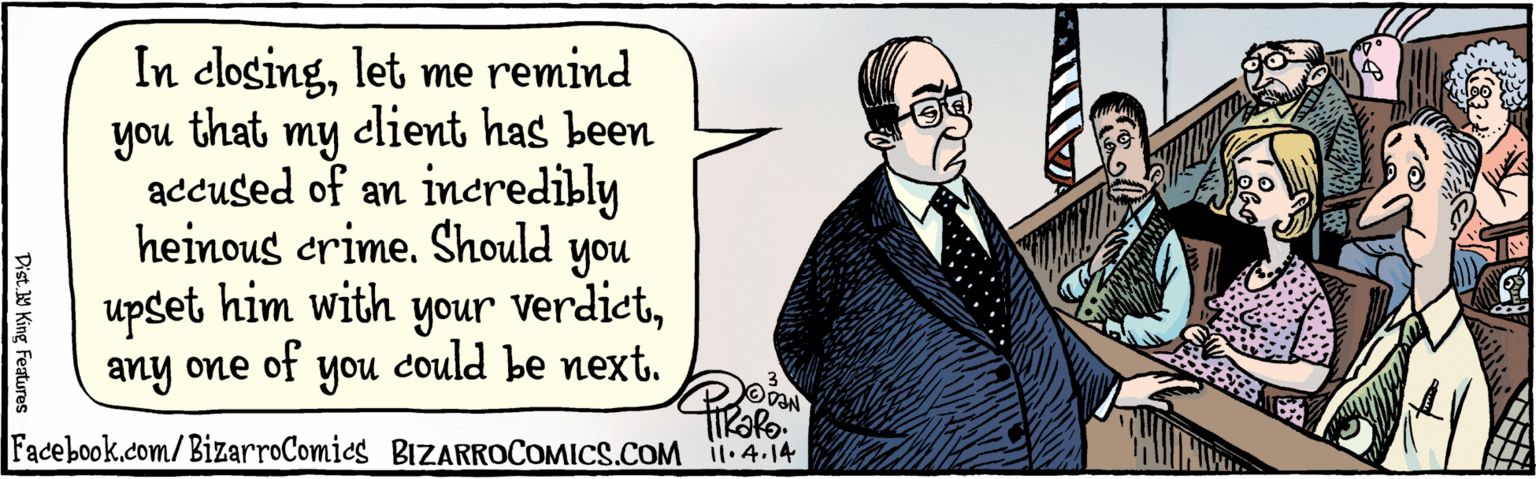 Publication OCR: In closinglet me remind that you my elient has been accused of an incredibly heinous crime. Should you upset him with your verdictany one of you could be next. Tirapo 1.4.14 BIZARROCOMICS.COM Dist Y King featuras In closinglet me remind that you my elient has been accused of an incredibly heinous crime. Should you upset him with your verdictany one of you could be next. Tirapo 1.4.14 BIZARROCOMICS.COM Dist Y King featuras