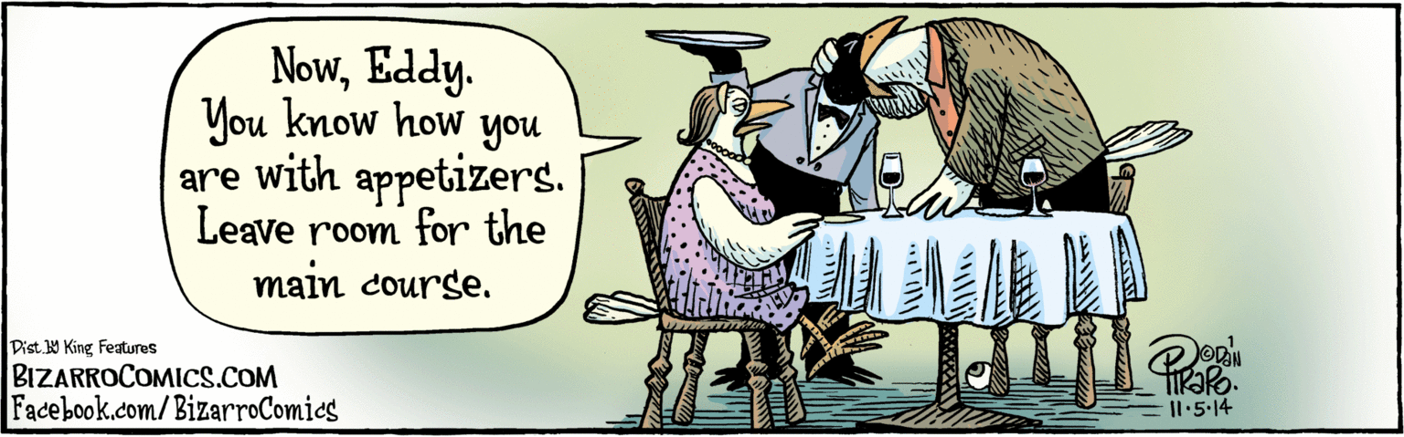 Rectangle OCR: Nowyou know how you are with appetizers. Leave room for the main course. BIZARROCOMICS.COM Facebook.com/BizarroComics Il 5.14 Nowyou know how you are with appetizers. Leave room for the main course. BIZARROCOMICS.COM Facebook.com/BizarroComics Il 5.14