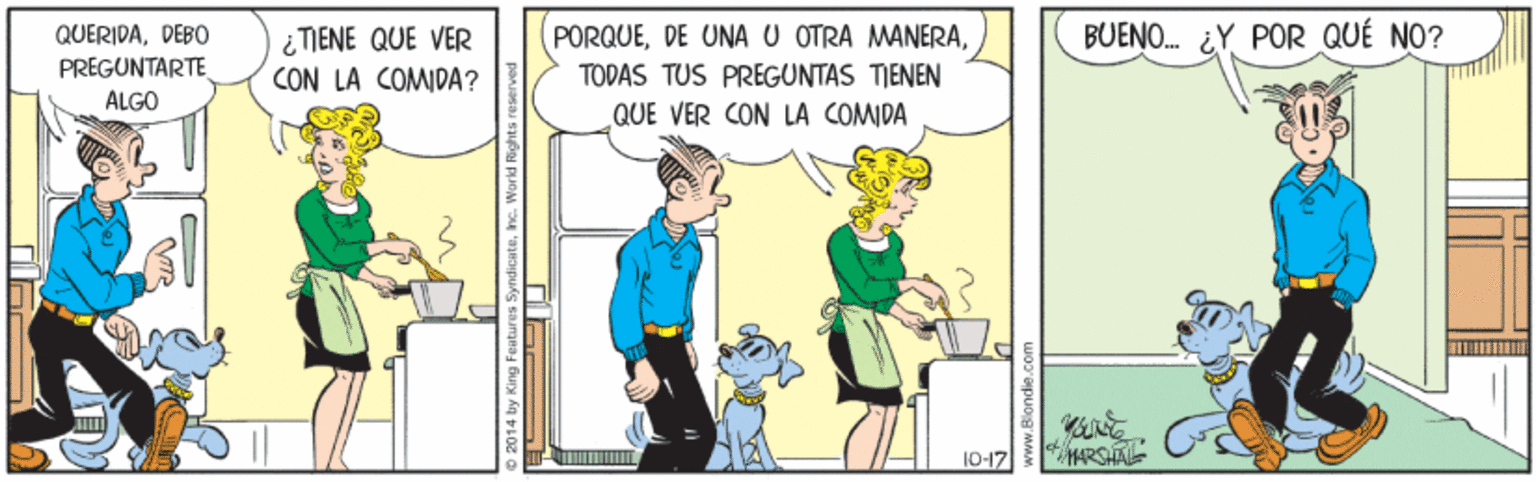 Conversation OCR: PORQUETODAS TUS PREGUNTAS TIENEN QUE VER CON LA COMIDA BUENO. ¿Y POR QUÉ NO? QUERIDADEBO PREGUNTARTE ÁLGO ¿ TIENE QUE VER CON LA COMIDA? 10-17 ARSHAL o 2014 by King Featur PORQUEDE UNA U OTRA MANERATODAS TUS PREGUNTAS TIENEN QUE VER CON LA COMIDA BUENO. ¿Y POR QUÉ NO? QUERIDADEBO PREGUNTARTE ÁLGO ¿ TIENE QUE VER CON LA COMIDA? 10-17 ARSHAL o 2014 by King Featur
