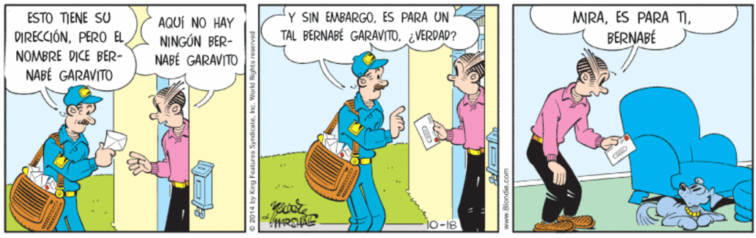 Humour OCR: ESTO TIENE SU DIRECCIÓNPERO EL AQUÍ NO HAY NINGÓN BER- NABÉ GARAVITO Y SIN EMBARGOES PARA UN TAL BERNABÉ GARAVITO¿VERDAD? MIRABERNABÉ NOMBRE DICE BER- NABÉ GARAVITO 10-18 2014 by King Features SyndicateInc. World Rights ESTO TIENE SU DIRECCIÓNPERO EL AQUÍ NO HAY NINGÓN BER- NABÉ GARAVITO Y SIN EMBARGOES PARA UN TAL BERNABÉ GARAVITO¿VERDAD? MIRAES PARA TIBERNABÉ NOMBRE DICE BER- NABÉ GARAVITO 10-18 2014 by King Features SyndicateInc. World Rights