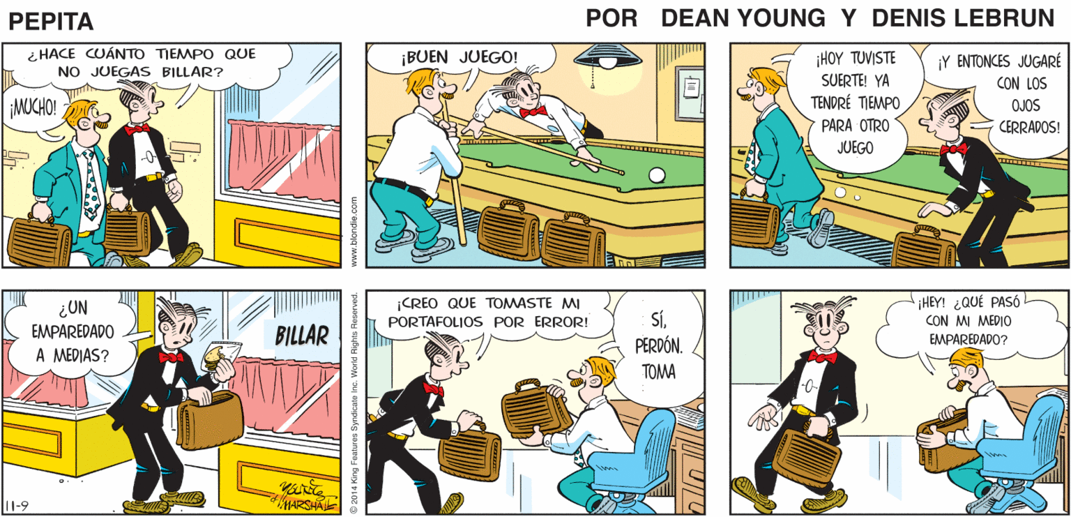 Illustration OCR: ¡ASí ES! CREO QUE HICIMOS DEBERÍAMOS UNA GRAN CELEBRARLO! PRESENTACIÓN! AMA PEPTA EEAN YUr JOHN MARSHAL i HACE CUÁNTO TIEMPO QUE ¡BUEN JUEGO! ¡Y ENTONCES JUGARÉ ¡HOY TUVISTE SUERTE! YA TENDRÉ TIEMPO PARA OTRO NO JUEGAS BILLAR? CON LOS OJOS ¡MUCHO! CERRADOS! JUEGO ¡CREO QUE TOMASTE MI PORTAFOLIOS POR ERROR! iHEY! ¿QUÉ PASÓ CON MI MEDIO EMPAREDADO? ¿UN BILLAR SÍPERDÓN. EMPAREDADO A MEDIAS? TOMA 11-9 MARSHA www.blondie.co Foaturen Syndicate ina. World Rights Fosarvod. |? V UL ¡ASí ES! CREO QUE HICIMOS DEBERÍAMOS UNA GRAN CELEBRARLO! PRESENTACIÓN! AMA PEPTA EEAN YUr JOHN MARSHAL i HACE CUÁNTO TIEMPO QUE ¡BUEN JUEGO! ¡Y ENTONCES JUGARÉ ¡HOY TUVISTE SUERTE! YA TENDRÉ TIEMPO PARA OTRO NO JUEGAS BILLAR? CON LOS OJOS ¡MUCHO! CERRADOS! JUEGO ¡CREO QUE TOMASTE MI PORTAFOLIOS POR ERROR! iHEY! ¿QUÉ PASÓ CON MI MEDIO EMPAREDADO? ¿UN BILLAR SÍPERDÓN. EMPAREDADO A MEDIAS? TOMA 11-9 MARSHA www.blondie.co Foaturen Syndicate ina. World Rights Fosarvod. | ? V UL