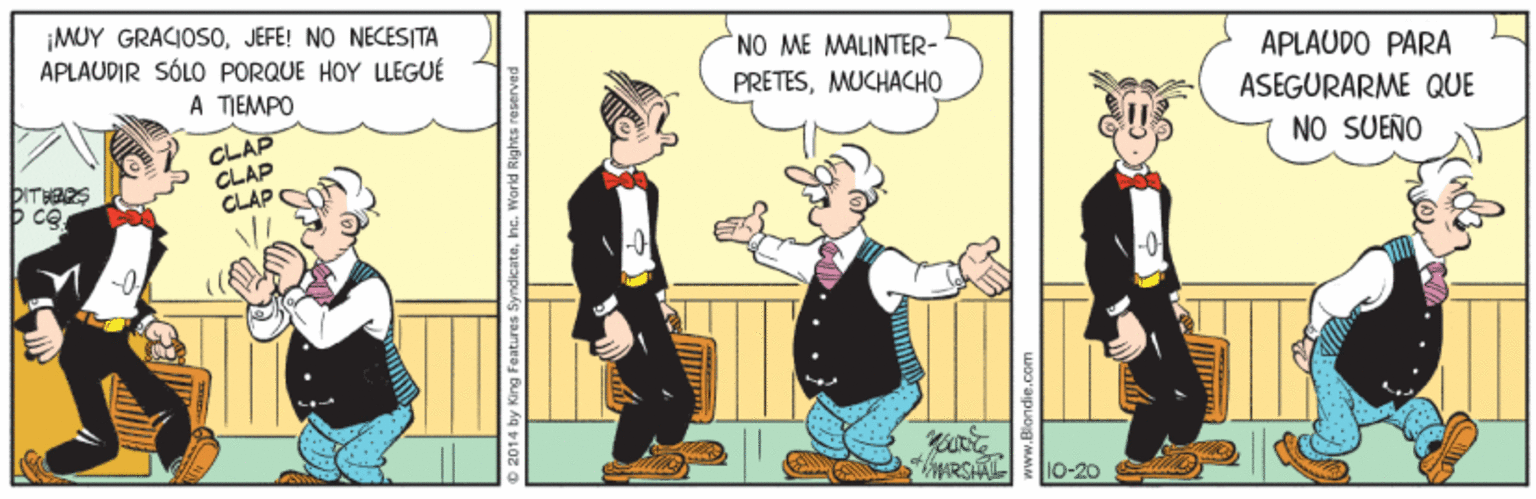 Conversation OCR: ¡MUY GRACIOS0JEFE! NO NECESITA APLAUDIR SÓLO PORQUE HOY LLEGUÉ NO ME MALINTER- PRETESMUCHACHO A TIEMPO APLAUDO PARA ASEGURARME QUE CLAP CLAP CLÁP C DITHRRS NO SUEÑO 10-20 O 2014 by King Feature ¡MUY GRACIOS0JEFE! NO NECESITA APLAUDIR SÓLO PORQUE HOY LLEGUÉ NO ME MALINTER- PRETESMUCHACHO A TIEMPO APLAUDO PARA ASEGURARME QUE CLAP CLAP CLÁP C DITHRRS NO SUEÑO 10-20 O 2014 by King Feature