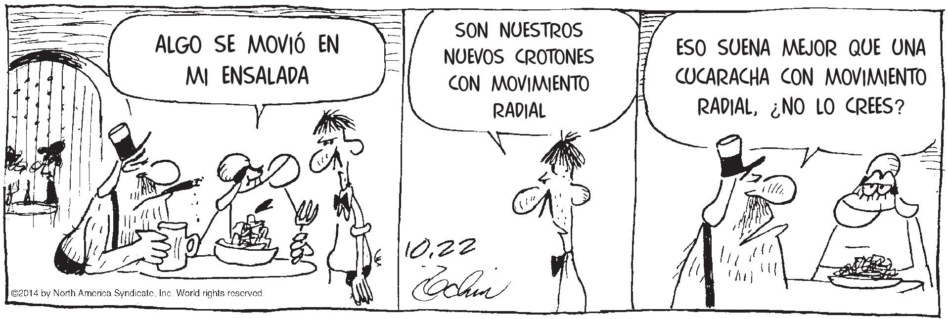 Human OCR: SON NUESTROS ALGO SE MOVIÓ EN MI ENSALADA ESO SUENA MEJOR QUE UNA NUEVOS CROTONES CON MOVIMIENTO CUCARACHA CON MOVIMIENTO RADIAL RADIAL¿NO LO CREES? 1022 02014 by North Amcrica Syndicate. Inc. World rights reserved. SON NUESTROS ALGO SE MOVIÓ EN MI ENSALADA ESO SUENA MEJOR QUE UNA NUEVOS CROTONES CON MOVIMIENTO CUCARACHA CON MOVIMIENTO RADIAL RADIAL¿NO LO CREES? 1022 02014 by North Amcrica Syndicate. Inc. World rights reserved.