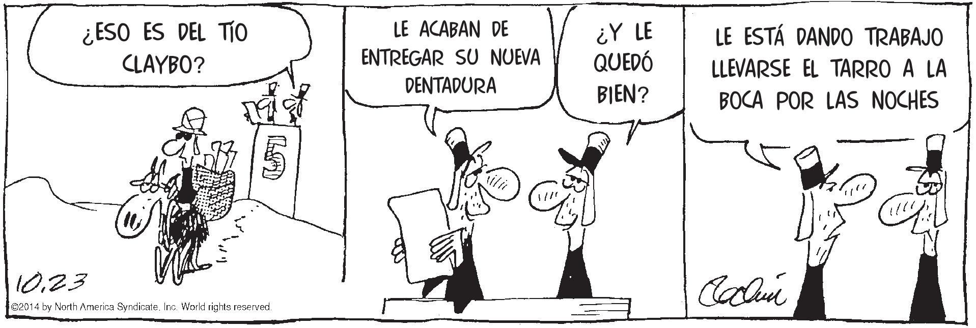 Parallel OCR: ¿ESO ES DEL TÍO CLAYBO? ¿Y LE QUEDÓ LE ACABAN DE LE ESTÁ DANDO TRABAJO ENTREGAR SU NUEVA LLEVARSE EL TARRO A LA DENTADURA BIEN? BOCA POR LAS NOCHES 10.23 02014 by North America Syndicate. Inc World rights reserved. ¿ESO ES DEL TÍO CLAYBO? ¿Y LE QUEDÓ LE ACABAN DE LE ESTÁ DANDO TRABAJO ENTREGAR SU NUEVA LLEVARSE EL TARRO A LA DENTADURA BIEN? BOCA POR LAS NOCHES 10.23 02014 by North America Syndicate. Inc World rights reserved.