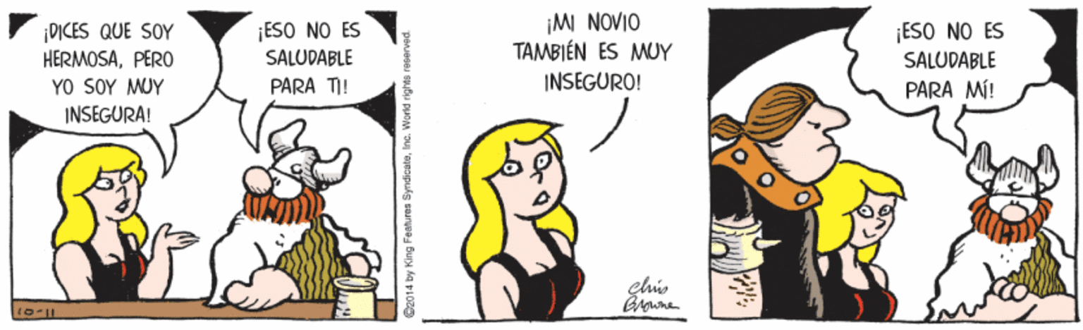 Rectangle OCR: ¡MI NOVIO TAMBIÉN ÉS MUY ¡ESO NO ES SALUDABLE ¡DICES QUE SOY HERMOSAPERO ?O SOY MWY INSEGURA! ¡ESO NO ES SALUDABLE PARA TI! INSEGURO! PARA MÍ! Brwne O2014 by King Features SyndicateInc. World rights reserve ¡MI NOVIO TAMBIÉN ÉS MUY ¡ESO NO ES SALUDABLE ¡DICES QUE SOY HERMOSAPERO ?O SOY MWY INSEGURA! ¡ESO NO ES SALUDABLE PARA TI! INSEGURO! PARA MÍ! Brwne O2014 by King Features SyndicateInc. World rights reserve