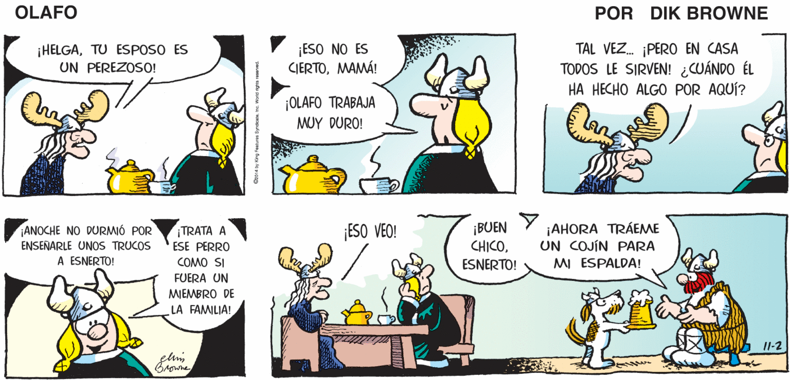 Organism OCR: ¿QUÉ FUE LO QUE VISTE OH. NOMAMÁ. OLAFO EN ESE HOMBRE? EL AMARGADO DIK BROWNE ¡HELGATU ESPOSO ES UN PEREZOSO! ¡ESO NO ES CIERTOMAMÁ! TAL VEZ. PER0 EN CASA TODOS LE SIRVEN! ¿CUÁNDO ÉL HA HECHO ALGO POR AQUÍ? ¡OLAFO TRABAJA MUY DURO! ¡BUEN CHICOESNERTO! ¡AHORA TRÁEME UN COJÍN PARA M ESPALDA! ¡ESO VEO! ¡ANOCHE NO DURMIÓ POR ENSEÑARLE UNOS TRUCOS A ESNERTO! TRATA A ESE PERRO COMO SI FUERA UN MIEMBRO DE LA FAMILIA! I1-2 ¿QUÉ FUE LO QUE VISTE OH. NOMAMÁ. OLAFO EN ESE HOMBRE? EL AMARGADO DIK BROWNE ¡HELGATU ESPOSO ES UN PEREZOSO! ¡ESO NO ES CIERTOMAMÁ! TAL VEZ. PER0 EN CASA TODOS LE SIRVEN! ¿CUÁNDO ÉL HA HECHO ALGO POR AQUÍ? ¡OLAFO TRABAJA MUY DURO! ¡BUEN CHICOESNERTO! ¡AHORA TRÁEME UN COJÍN PARA M ESPALDA! ¡ESO VEO! ¡ANOCHE NO DURMIÓ POR ENSEÑARLE UNOS TRUCOS A ESNERTO! TRATA A ESE PERRO COMO SI FUERA UN MIEMBRO DE LA FAMILIA! I1-2