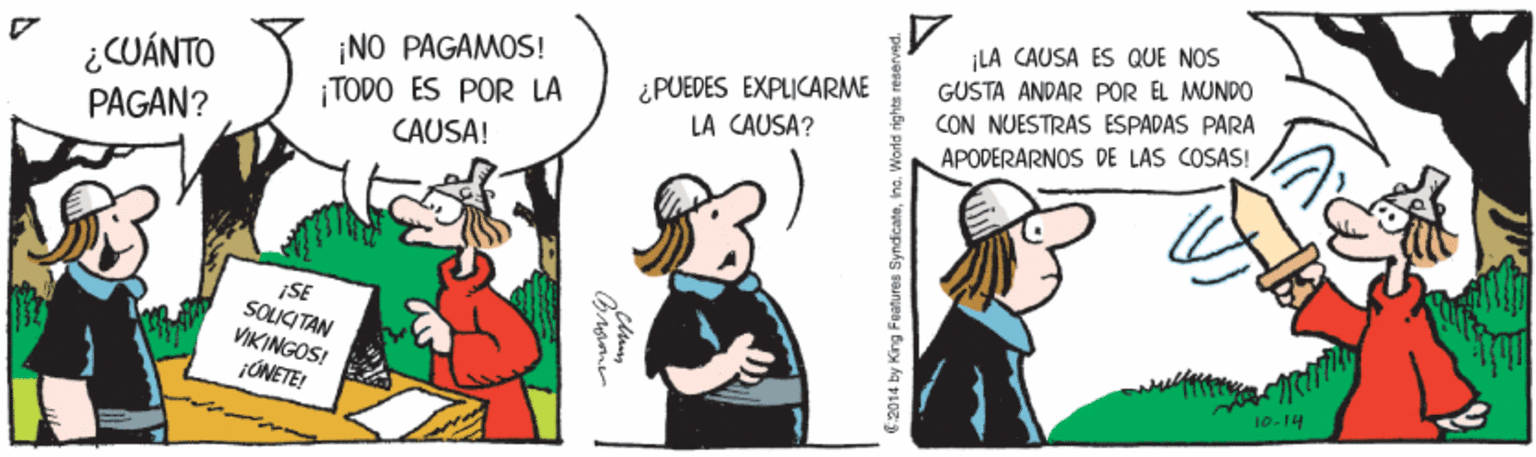 Adaptation OCR: LA CAUSA ES QUE NOS ¿CUÁNTO PAGAN? ¡NO PAGAMOS! |TODO ES POR LA CAUSA! ¿PUEDES EXPLICARME LA CAUSA? GUSTA ANDAR POR EL MUNDO CON NUESTRAS ESPADAS PARA APODERARNOS DE LAS COSAS! ¡SE SOLICITAN VIKINGOS! JÚNETE! 10-14 6.2014 by King Features SyndicateWorld rights r LA CAUSA ES QUE NOS ¿CUÁNTO PAGAN? ¡NO PAGAMOS! |TODO ES POR LA CAUSA! ¿PUEDES EXPLICARME LA CAUSA? GUSTA ANDAR POR EL MUNDO CON NUESTRAS ESPADAS PARA APODERARNOS DE LAS COSAS! ¡SE SOLICITAN VIKINGOS! JÚNETE! 10-14 6.2014 by King Features SyndicateWorld rights r