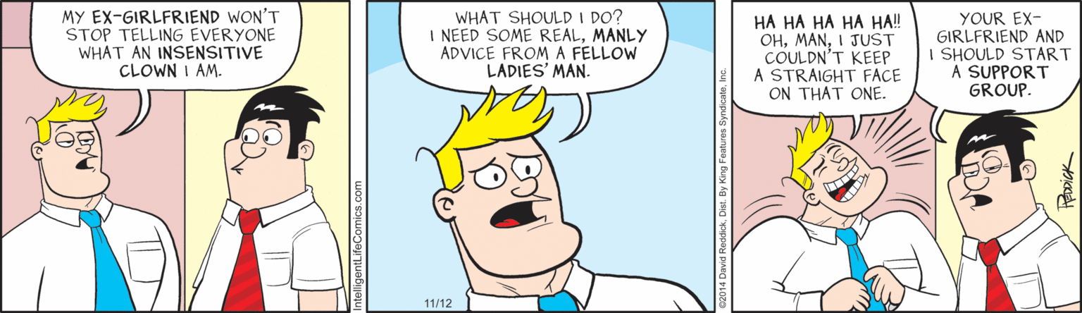Style OCR: MY EX-GIRLFRIEND WON'T STOP TELLING EVERYONE WHAT AN INSENSITIVE CLOWN I AM. WHAT SHOULD I DO? I NEED SOME REALMANLY ADVICE FROM A FELLOW LADIES' MAN. HA HA HA HA HA! OHI JUST COULDN'T KEEP A STRAIGHT FACE ON THAT ONE. YOUR EX- GIRLFRIEND AND I SHOULD START A SUPPORT GROUP. 11/12 IckDist. By King Features S MY EX-GIRLFRIEND WON'T STOP TELLING EVERYONE WHAT AN INSENSITIVE CLOWN I AM. WHAT SHOULD I DO? I NEED SOME REALMANLY ADVICE FROM A FELLOW LADIES' MAN. HA HA HA HA HA! OHI JUST COULDN'T KEEP A STRAIGHT FACE ON THAT ONE. YOUR EX- GIRLFRIEND AND I SHOULD START A SUPPORT GROUP. 11/12 IckDist. By King Features S
