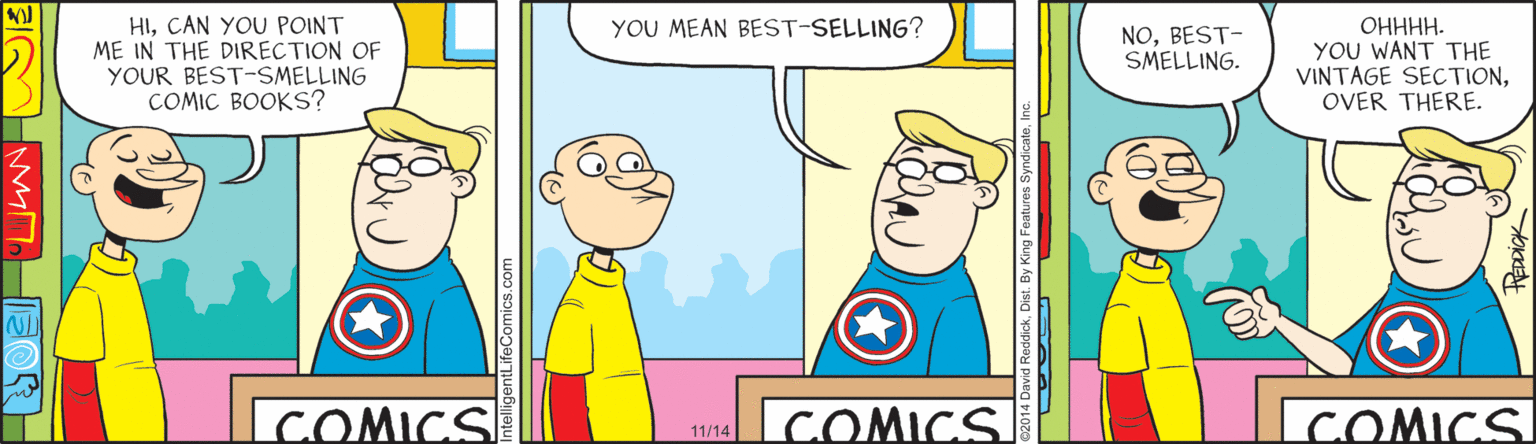 Animation OCR: HICAN YOU POINT ME IN THE DIRECTION OF YOUR BEST-SMELLING COMIC BOOKS? YOU MEAN BEST-SELLING? ?????. YOU WANT THE VINTAGE SECTIONOVER THERE. NOBEST- SMELLING. COMICS COMICS. COMICS 11/14 ReddickDist. By Kin HICAN YOU POINT ME IN THE DIRECTION OF YOUR BEST-SMELLING COMIC BOOKS? YOU MEAN BEST-SELLING? ?????. YOU WANT THE VINTAGE SECTIONOVER THERE. NOBEST- SMELLING. COMICS COMICS. COMICS 11/14 ReddickDist. By Kin