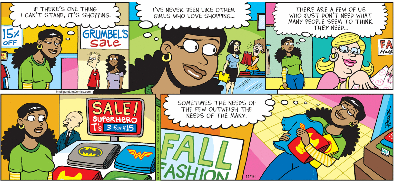 Comic book OCR: INTELLIGENT LIFE BY DAVID REDDICK IF THERE'S ONE THING I CAN'T STANDIT'S SHOPPING. I'VE NEVER BEEN LIKE OTHER GIRLS WHO LOVE SHOPPING. THERE ARE A FEW OF US WHO JUST DON'T NEED WHAT MANY PEOPLE SEEM TO THINK THEY NEED... 15% OFF GRUMBEL'S sale FA HalA IntelligentLifeComics.com SALE! SOMETIMES THE NEEDS OF THE FEW OUTWEIGH THE NEEDS OF THE MANY. SUPERHERO T's 3 for $15 FALL FASHION vwa 11/16 INTELLIGENT LIFE BY DAVID REDDICK IF THERE'S ONE THING I CAN'T STANDIT'S SHOPPING. I'VE NEVER BEEN LIKE OTHER GIRLS WHO LOVE SHOPPING. THERE ARE A FEW OF US WHO JUST DON'T NEED WHAT MANY PEOPLE SEEM TO THINK THEY NEED... 15% OFF GRUMBEL'S sale FA HalA IntelligentLifeComics.com SALE! SOMETIMES THE NEEDS OF THE FEW OUTWEIGH THE NEEDS OF THE MANY. SUPERHERO T's 3 for $15 FALL FASHION vwa 11/16