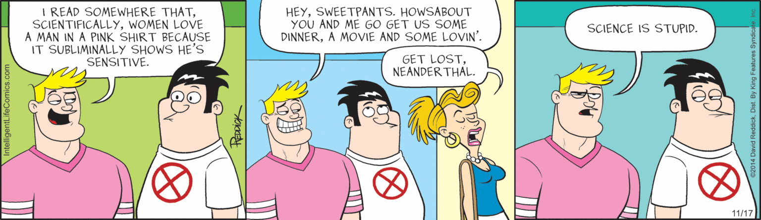 Comics OCR: I READ SOMEWHERE THATWOMEN LOVE A MAN IN A PINK SHIRT BECAUSE IT SUBLIMINALLY SHOWS HE'S SENSITIVE. HEYSWEETPANTS. HOWSABOUT YOU AND ME GO GET US SOME DINNERA MOVIE AND SOME LOVIN'. SCIENCE IS STUPID. GET LOSTNEANDER THAL. 11/17 I READ SOMEWHERE THATWOMEN LOVE A MAN IN A PINK SHIRT BECAUSE IT SUBLIMINALLY SHOWS HE'S SENSITIVE. HEYSWEETPANTS. HOWSABOUT YOU AND ME GO GET US SOME DINNERA MOVIE AND SOME LOVIN'. SCIENCE IS STUPID. GET LOSTNEANDER THAL. 11/17