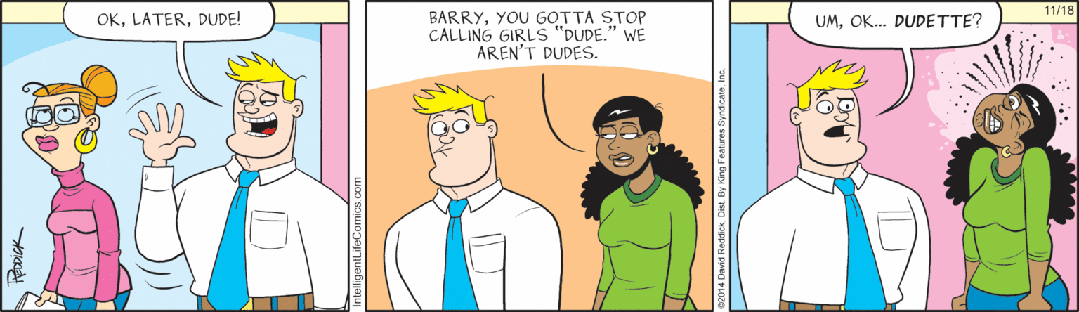 Cartoon OCR: 11/18 OKDUDE! BARRYYOU GOTTA STOP CALLING GIRLS "DUDE." WE AREN'T DUDES. UMOK. DUDETTE? ist. By King Features SyndicateIn 11/18 OKDUDE! BARRYYOU GOTTA STOP CALLING GIRLS "DUDE." WE AREN'T DUDES. UMOK. DUDETTE? ist. By King Features Syndicate