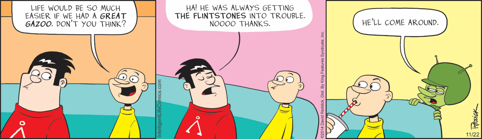 Animated cartoon OCR: LIFE WOULD BE SO MUCH EASIER IF WE HAD A GREAT GAZOO. DON'T YOU THINK? HA! HE WAS ALWAYS GETTING THE FLINTSTONES INTO TROUBLE. NO000 THANKS. HE'LL COME AROUND. 11/22 LIFE WOULD BE SO MUCH EASIER IF WE HAD A GREAT GAZOO. DON'T YOU THINK? HA! HE WAS ALWAYS GETTING THE FLINTSTONES INTO TROUBLE. NO000 THANKS. HE'LL COME AROUND. 11/22