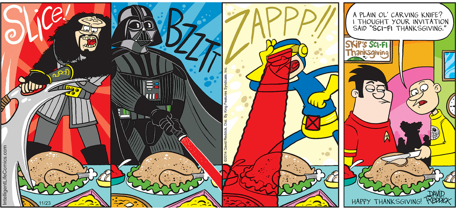 Illustration OCR: INTELLIGENT LIFE BY DAVID REDDICK A PLAIN OL' CARVING KNIFE? I THOUGHT YOUR INVITATION SAID "SCI-FI THANKSGIVING." ZAPPPA SKIP'S SCI-FI Thanksgiving DAVID HAPPY THANKSGIVING! REDDICK 11/23 ntelligentLifeComics.com INTELLIGENT LIFE BY DAVID REDDICK A PLAIN OL' CARVING KNIFE? I THOUGHT YOUR INVITATION SAID "SCI-FI THANKSGIVING." ZAPPPA SKIP'S SCI-FI Thanksgiving DAVID HAPPY THANKSGIVING! REDDICK 11/23 ntelligentLifeComics.com