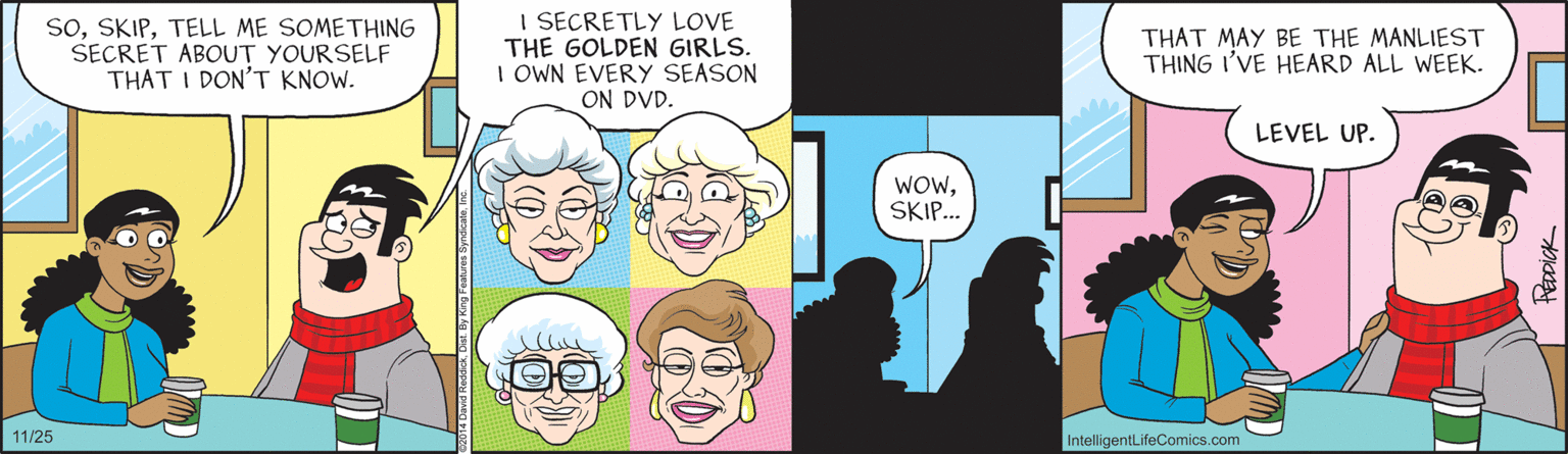 Comics OCR: soTELL ME SOMETHING SECRET ABOUT YOURSELF THAT I DON'T KNOW. I SECRETLY LOVE THE GOLDEN GIRLS. I OWN EVERY SEASON ON DVD. THAT MAY BE THE MANLIEST THING I'VE HEARD ALL WEEK. LEVEL UP. WOWSKIP. 11/25 IntelligentLifeComics.com soTELL ME SOMETHING SECRET ABOUT YOURSELF THAT I DON'T KNOW. I SECRETLY LOVE THE GOLDEN GIRLS. I OWN EVERY SEASON ON DVD. THAT MAY BE THE MANLIEST THING I'VE HEARD ALL WEEK. LEVEL UP. WOWSKIP. 11/25 IntelligentLifeComics.com