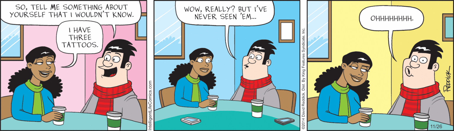 Comics OCR: SoTELL ME SOMETHING ABOUT YOURSELF THAT I WOULDN'T KNOW. WOWREALLY? BUT I'VE NÉVER SEEN 'EM... ?????????. I HAVE THREE TATTOOS. 11/26 avid ReddickIn O SoTELL ME SOMETHING ABOUT YOURSELF THAT I WOULDN'T KNOW. WOWREALLY? BUT I'VE NÉVER SEEN 'EM... ?????????. I HAVE THREE TATTOOS. 11/26 avid ReddickDist. By King Features SyndicateIn O