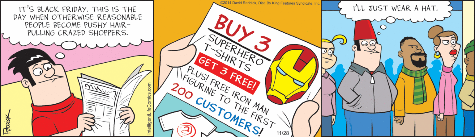 Graphic design OCR: I'LL JUST WEAR A HAT. C2014 David ReddickInc. BUY 3 IT'S BLACK FRIDAY. THIS IS THE DAY WHEN OTHERWISE REASONABLE PEOPLE BECOME PUSHY HAIR- PULLING CRAZED SHOPPERS. SUPERHERO T-SHIRTS GET 3 FREE! PLUS! FREE IRON MAN FIGURINE TO THE FIRST 200 CUSTOMERS! 11/28 EDDICK ntelligentLifeC I'LL JUST WEAR A HAT. C2014 David ReddickDist. By King Features SyndicateInc. BUY 3 IT'S BLACK FRIDAY. THIS IS THE DAY WHEN OTHERWISE REASONABLE PEOPLE BECOME PUSHY HAIR- PULLING CRAZED SHOPPERS. SUPERHERO T-SHIRTS GET 3 FREE! PLUS! FREE IRON MAN FIGURINE TO THE FIRST 200 CUSTOMERS! 11/28 EDDICK ntelligentLifeC