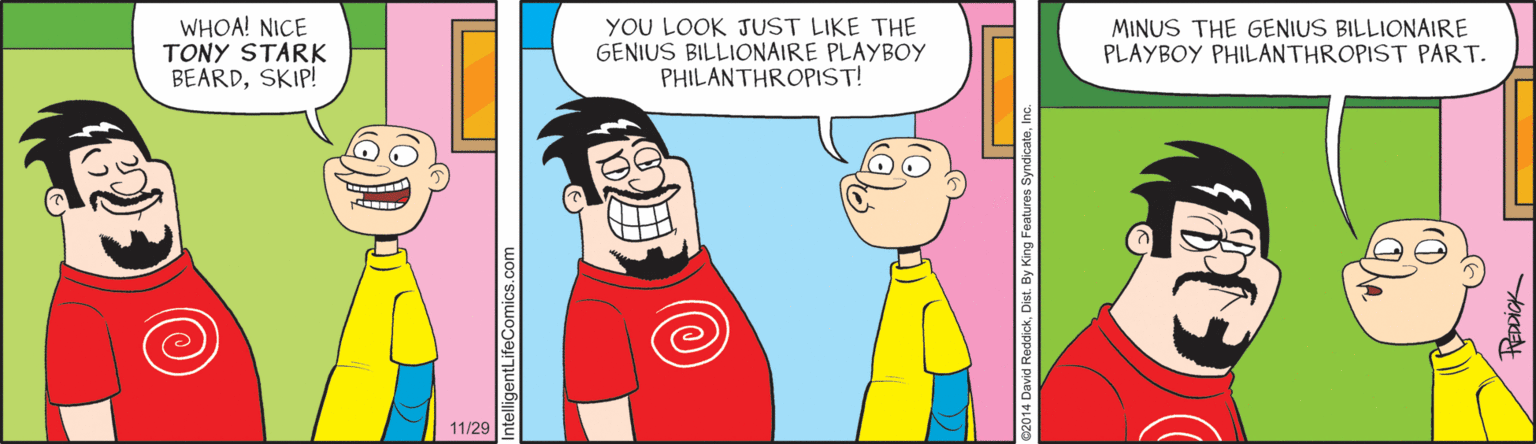 Fiction OCR: WHOA! NICE TONY STARK BEARDSKIP! YOU LOOK JUST LIKE THE GENIUS BILLIONAIRE PLAYBOY PHILANTHROPIST! MINUS THE GENIUS BILLIONAIRE PLAYBOY PHILANTHROPIST PART. 11/29 c2014 David ReddickDist. By King F WHOA! NICE TONY STARK BEARDSKIP! YOU LOOK JUST LIKE THE GENIUS BILLIONAIRE PLAYBOY PHILANTHROPIST! MINUS THE GENIUS BILLIONAIRE PLAYBOY PHILANTHROPIST PART. 11/29 c2014 David ReddickDist. By King F