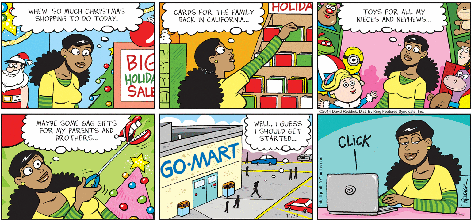 Graphics OCR: INTELLIGENT LIFE BY DAVID REDDICK [HOLIDA WHEW. SO MUCH CHRISTMAS SHOPPING TO DO TODAY. CARDS FOR THE FAMILY BACK IN CALIFORNIA... TOYS FOR ALL MY NIECES AND NEPHEWS... BIG HOLIDA SALE 82014 David Reddick. Dist. By King Features SyndicateInc MAYBE SOME GAG GIFTS FOR MY PARENTS AND BROTHERS... WELLI GUESS I SHOULD GET STARTED.. CLick GO MART the 11/30 IntelligontLifeComics.com INTELLIGENT LIFE BY DAVID REDDICK [HOLIDA WHEW. SO MUCH CHRISTMAS SHOPPING TO DO TODAY. CARDS FOR THE FAMILY BACK IN CALIFORNIA... TOYS FOR ALL MY NIECES AND NEPHEWS... BIG HOLIDA SALE 82014 David Reddick. Dist. By King Features SyndicateInc MAYBE SOME GAG GIFTS FOR MY PARENTS AND BROTHERS... WELLI GUESS I SHOULD GET STARTED.. CLick GO MART the 11/30 IntelligontLifeComics.com