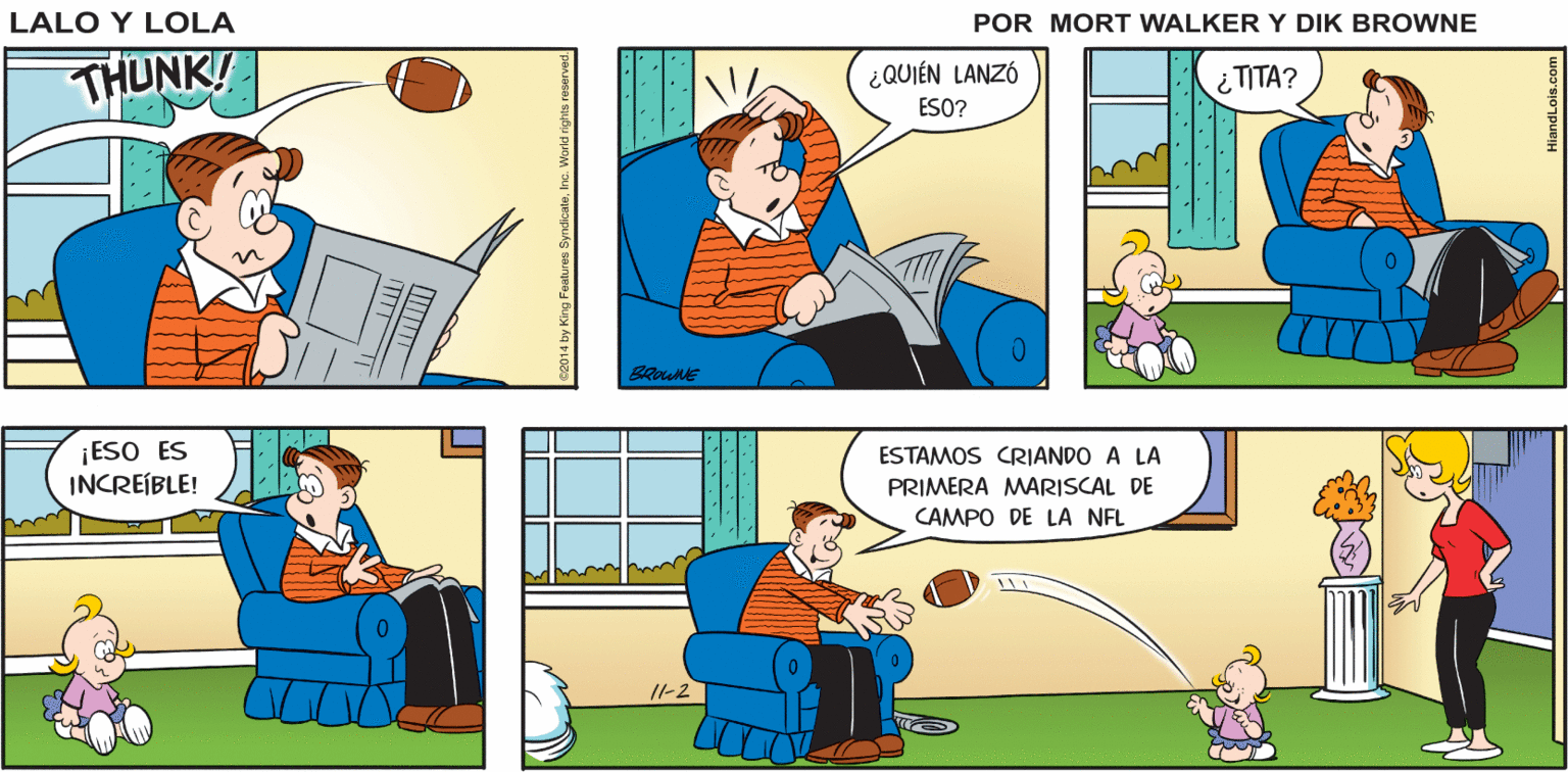 Comic book OCR: Lalo y Lola HMM. ¿YO ME PREGUNTO CÓMO SERÁ LANZAR ESE VIEJO BALÓN? GREG BRIAN WALKER THUNK! ¿QUIÉN LANZÓ ESO? ¿TITA? BROWNE ¡ESO ES INCREÍBLE! ESTAMOS CRIANDO A LA PRIMERA MARISCAL DE CAMPO DE LA NFL 11-2 Lalo y Lola HMM. ¿YO ME PREGUNTO CÓMO SERÁ LANZAR ESE VIEJO BALÓN? GREG BRIAN WALKER THUNK! ¿QUIÉN LANZÓ ESO? ¿TITA? BROWNE ¡ESO ES INCREÍBLE! ESTAMOS CRIANDO A LA PRIMERA MARISCAL DE CAMPO DE LA NFL 11-2