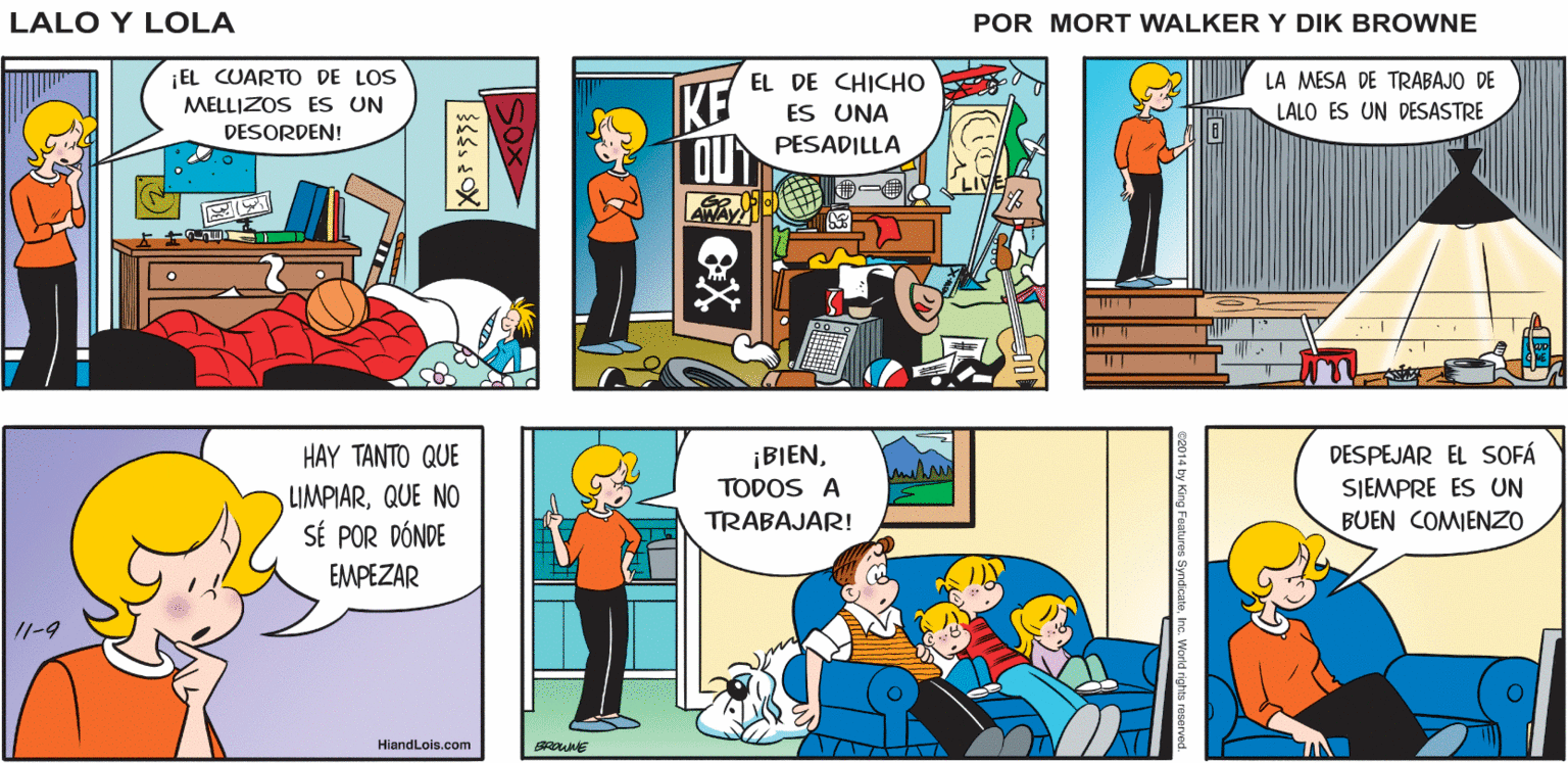 Comic book OCR: SNI. YA ESTABA Lalo y Lola TEMIENDO ESTO HORA DE BRIAN WALKER GREG ASEAR ¡EL CUARTO DE LOS MELLIZOS ES UN DESORDEN! EL DE CHICHO LA MESA DE TRABAJO DE KE OU PESADILLA ES UNA LALO ES UN DESASTRE LAWAY HAY TANTO QUE DESPEJAR EL SOFÁ ¡BIENTODOS A TRABAJAR! SJEMPRE ES UN LIMPIARQUE NO SÉ POR DÓNDE EMPEZAR BUEN COMIENZO 11-9 HiandLois.com by King Foaturos Syndioatene. World rights res ? X SNI. YA ESTABA Lalo y Lola TEMIENDO ESTO HORA DE BRIAN WALKER GREG ASEAR ¡EL CUARTO DE LOS MELLIZOS ES UN DESORDEN! EL DE CHICHO LA MESA DE TRABAJO DE KE OU PESADILLA ES UNA LALO ES UN DESASTRE LAWAY HAY TANTO QUE DESPEJAR EL SOFÁ ¡BIENTODOS A TRABAJAR! SJEMPRE ES UN LIMPIARQUE NO SÉ POR DÓNDE EMPEZAR BUEN COMIENZO 11-9 HiandLois.com by King Foaturos Syndioatene. World rights res ? X