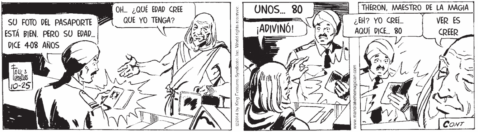 Illustration OCR: OH. ¿QUÉ EDAD CREE UNOS. 80 THERONMAESTRO DE LA MAGIA ¿ EH? YO CREÍ. AQUÍ DICE. 80 QUE YO TENGA? VER ES SU FOTO DEL PASAPORTE ESTÁ BIEN. PERO SU EDAD. D?CE 408 AÑOS ¡ADIVINÓ! CREER 10-25 CONT 2014 by King Fentures SyndirnteInc. Worled rights neorvce. OH. ¿QUÉ EDAD CREE UNOS. 80 THERONMAESTRO DE LA MAGIA ¿ EH? YO CREÍ. AQUÍ DICE. 80 QUE YO TENGA? VER ES SU FOTO DEL PASAPORTE ESTÁ BIEN. PERO SU EDAD. D?CE 408 AÑOS ¡ADIVINÓ! CREER 10-25 CONT 2014 by King Fentures SyndirnteInc. Worled rights neorvce.