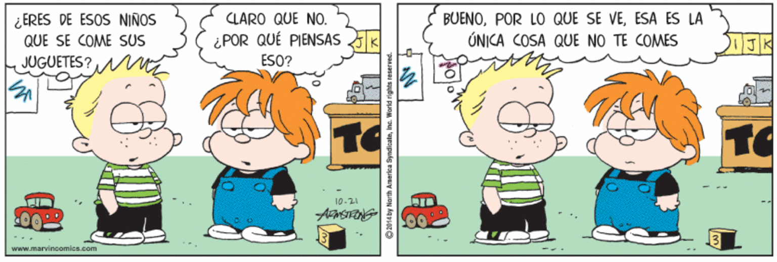 Organism OCR: ¿ ERES DE ESOS NIÑOS QUE SE COME SUS CLARO QUE NO. ¿POR QUÉ PIENSAS ESO? BUENOESA ES LA ÚNICA COSA QUE NO TE COMES JUGUETES? 10-21 www.marvincomics.com 2014by Narth Amerlea SyndicateInc. W ¿ ERES DE ESOS NIÑOS QUE SE COME SUS CLARO QUE NO. ¿POR QUÉ PIENSAS ESO? BUENOPOR LO QUE SE VEESA ES LA ÚNICA COSA QUE NO TE COMES JUGUETES? 10-21 www.marvincomics.com 2014by Narth Amerlea SyndicateInc. W