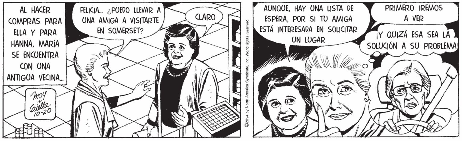 Smile OCR: AL HACER COMPRAS PARA FELICIA. ¿PUEDO LLEVAR A UNA AMIGA A VISITARTE EN SOMERSET? AUNQUEHAY UNA LISTA DE PRIMERO IREMOS CLARO ESPERAPOR SI TU AMIGA ESTÁ INTERESADA EN SOLICITAR UN LUGAR A VER ELLA Y PARA HANNAMARÍA SE ENCUENTRA CON UNA ANTIGUA VECINA. Y QUIZÁ ESA SEA LÀ SOLUCIÓN A SU PROBLEMA Gilla 10-20 C2014 by Nonth Amorica Syndicatekns. World rights reserved. AL HACER COMPRAS PARA FELICIA. ¿PUEDO LLEVAR A UNA AMIGA A VISITARTE EN SOMERSET? AUNQUEHAY UNA LISTA DE PRIMERO IREMOS CLARO ESPERAPOR SI TU AMIGA ESTÁ INTERESADA EN SOLICITAR UN LUGAR A VER ELLA Y PARA HANNAMARÍA SE ENCUENTRA CON UNA ANTIGUA VECINA. Y QUIZÁ ESA SEA LÀ SOLUCIÓN A SU PROBLEMA Gilla 10-20 C2014 by Nonth Amorica Syndicatekns. World rights reserved.