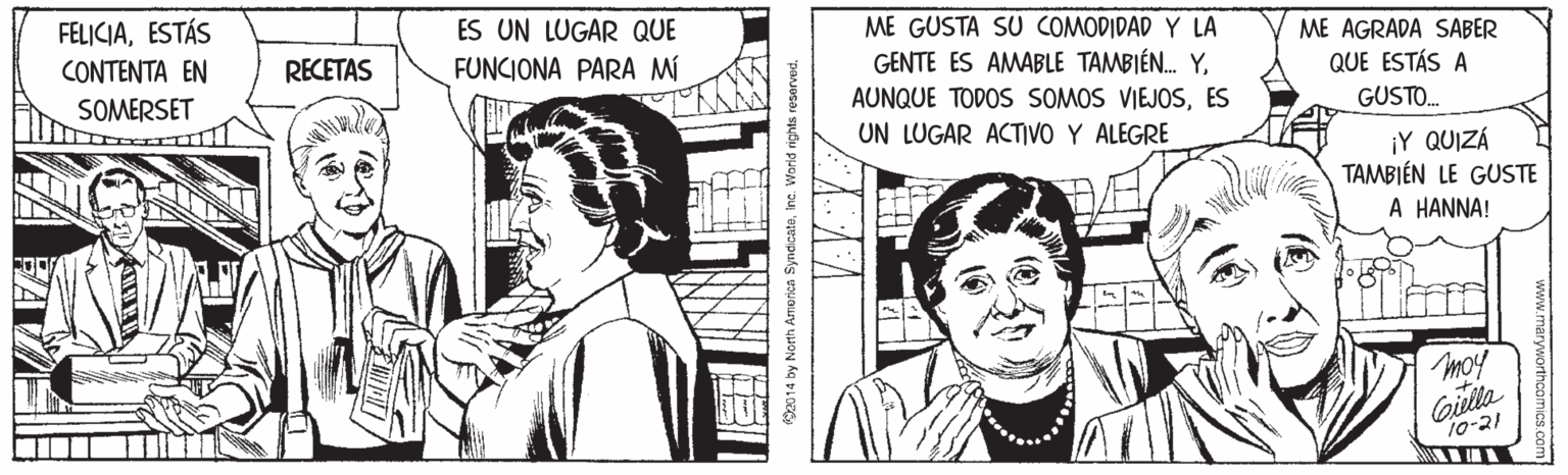 Comic book OCR: FELICIAESTÁS ES UN LUGAR QUE ME GUSTA SU COMODIDAD Y LA ME AGRADA SABER QUE ESTÁS A (?N?E??? ?? RECETAS FUNCIONA PARA MÍ GENTE ES AMABLE TAMBIÉN. YSOMERSET AUNQUE TODOS SOMOS VIEJOSES GUSTO. UN LUGAR ACTIVO Y ALEGRE ¡Y QUIZÁ TAMBIÉN LE GUSTE A HANNA! moy Gilla 10-21 92014 by North America Syndicatoinc. World rights roservet. FELICIAESTÁS ES UN LUGAR QUE ME GUSTA SU COMODIDAD Y LA ME AGRADA SABER QUE ESTÁS A (?N?E??? ?? RECETAS FUNCIONA PARA MÍ GENTE ES AMABLE TAMBIÉN. YSOMERSET AUNQUE TODOS SOMOS VIEJOSES GUSTO. UN LUGAR ACTIVO Y ALEGRE ¡Y QUIZÁ TAMBIÉN LE GUSTE A HANNA! moy Gilla 10-21 92014 by North America Syndicatoinc. World rights roservet.