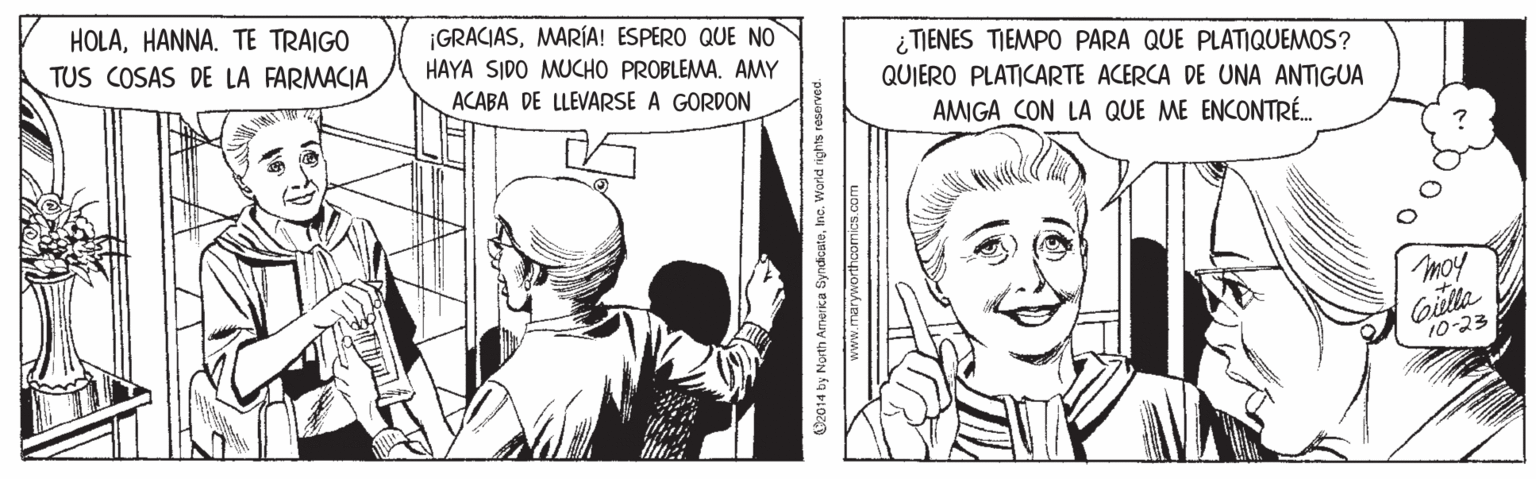 Font OCR: HOLAHANNA. TE TRAIGO TUS COSAS DE LA FARMACIA ¡GRACIASMARÍA! ESPERO QUE NO HAYA SIDO MUCHO PROBLEMA. AMY ¿ TIENES TIEMPO PARA QUE PLATIQUEMOS? ACABA DE LLEVARSE A GORDON QUIERO PLATICARTE ACERCA DE UNA ANTIGUA AMIGA CON LA QUE ME ENCONTRÉ. moy Gila 10-23 O2014 by North Amrika SyndcateInc. World rights reserved. w.maryworthcomics.com HOLAHANNA. TE TRAIGO TUS COSAS DE LA FARMACIA ¡GRACIASMARÍA! ESPERO QUE NO HAYA SIDO MUCHO PROBLEMA. AMY ¿ TIENES TIEMPO PARA QUE PLATIQUEMOS? ACABA DE LLEVARSE A GORDON QUIERO PLATICARTE ACERCA DE UNA ANTIGUA AMIGA CON LA QUE ME ENCONTRÉ. moy Gila 10-23 O2014 by North Amrika SyndcateInc. World rights reserved. w.maryworthcomics.com