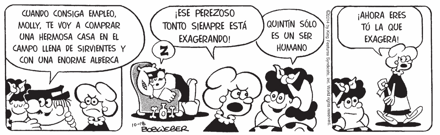 Happy OCR: ¡ESE PEREZOSO TONTO SIEMPRE ESTÁ EXAGERANDO! CUANDO CONSIGA EMPLEO¡AHORA ERES TÚ LA QUE | QUINTIN SÓLO ES UN SER HUMANO MOLLYTE VOYA COMPRAR UNA HERMOSA CASA EN EL EXAGERA! CAMPO LLENA DE SIRVIENTES Y CON UNA ENORME ALBERCA 10-18 BOBWEBER ¡ESE PEREZOSO TONTO SIEMPRE ESTÁ EXAGERANDO! CUANDO CONSIGA EMPLEO¡AHORA ERES TÚ LA QUE | QUINTIN SÓLO ES UN SER HUMANO MOLLYTE VOYA COMPRAR UNA HERMOSA CASA EN EL EXAGERA! CAMPO LLENA DE SIRVIENTES Y CON UNA ENORME ALBERCA 10-18 BOBWEBER