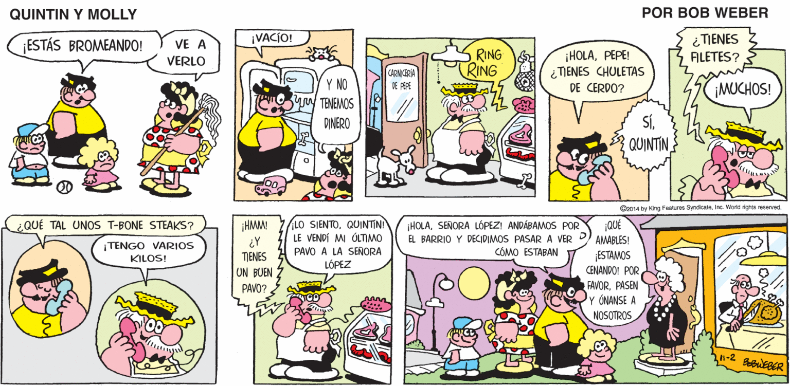Mammal OCR: QUINTIN Y MOLLY POR BOB WEBER ¿TIENES FILETES? ¡VACIO! ¡ESTÁS BROMEANDO! VE A RING RING ¡HOLAPEPE! ¿TIENES CHULETAS VERLO CARNKERIA DE PEPE Y NO yoy TENEMOS ¡MUCHOS! DE CERDO? SÍQUINTIN DINERO C2014 by King Fealures SyndicateInc. World rights reserved. LO SIENTOQUINTIN! LE VENDÍ M ÚLTIMO PAVO A LA SEÑORA LÓPEZ ¡HOLASEÑORA LÓPEZ! ANDÁBAMOS POR EL BARRIO Y DECIDIMOS PASAR A VER CÓMO ESTABAN ¿QUÉ TAL UNOS T-BONE STEAKS? HMM ¡QUÉ AMABLES! TENGO VARIOS KILOS! ESTAMOS CENANDO! POR FAVORPASEN Y ÓNANSE A NOSOTROS TJENES UN BUEN PAVO? 1-2 BbWEBER QUINTIN Y MOLLY POR BOB WEBER ¿TIENES FILETES? ¡VACIO! ¡ESTÁS BROMEANDO! VE A RING RING ¡HOLAPEPE! ¿TIENES CHULETAS VERLO CARNKERIA DE PEPE Y NO yoy TENEMOS ¡MUCHOS! DE CERDO? SÍQUINTIN DINERO C2014 by King Fealures SyndicateInc. World rights reserved. LO SIENTOQUINTIN! LE VENDÍ M ÚLTIMO PAVO A LA SEÑORA LÓPEZ ¡HOLASEÑORA LÓPEZ! ANDÁBAMOS POR EL BARRIO Y DECIDIMOS PASAR A VER CÓMO ESTABAN ¿QUÉ TAL UNOS T-BONE STEAKS? HMM ¡QUÉ AMABLES! TENGO VARIOS KILOS! ESTAMOS CENANDO! POR FAVORPASEN Y ÓNANSE A NOSOTROS TJENES UN BUEN PAVO? 1-2 BbWEBER