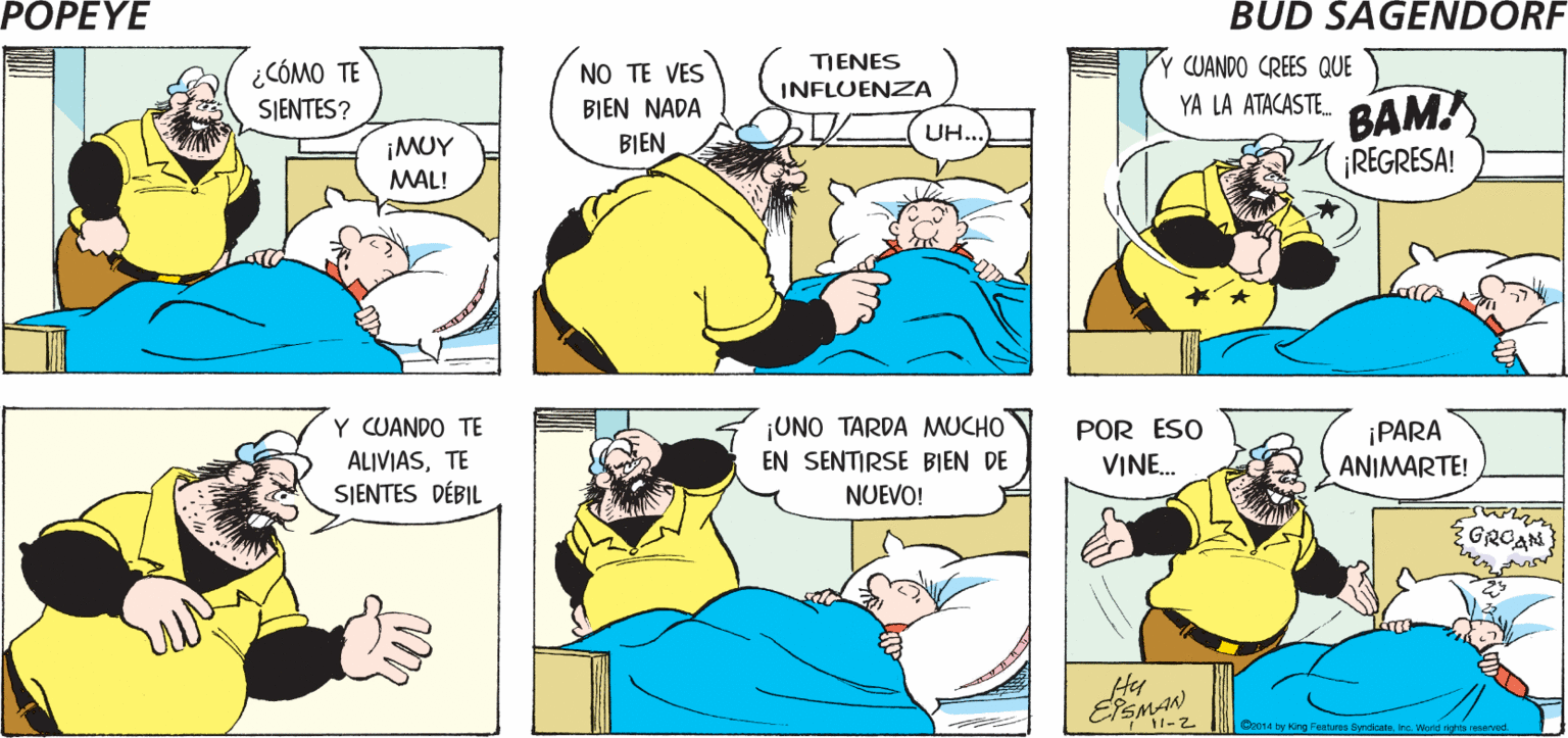 Mammal OCR: POPEYE PUEDE PASARGRACIAS USTED LO SEÑOR ANIMARÁ ESMAN ¿CÓMO TE SJENTES? NO TE VES TIENES Y CUANDO CREES QUE INFLUENZA BAM ¡REGRESA! BIEN NADA YA LA ATACASTE. ¡MUY BIEN UH... MAL! UNO TARDA MUCHO EN SENTIRSE BIEN DE NUEVO! Y CUANDO TE POR ESO ALIVIASTE SIENTES DÉBIL ¡PARA ANIMARTE! VINE. Hy EPEMAN Ca014 by Hing Feetures Bynsotens POPEYE PUEDE PASARGRACIAS USTED LO SEÑOR ANIMARÁ ESMAN ¿CÓMO TE SJENTES? NO TE VES TIENES Y CUANDO CREES QUE INFLUENZA BAM ¡REGRESA! BIEN NADA YA LA ATACASTE. ¡MUY BIEN UH... MAL! UNO TARDA MUCHO EN SENTIRSE BIEN DE NUEVO! Y CUANDO TE POR ESO ALIVIASTE SIENTES DÉBIL ¡PARA ANIMARTE! VINE. Hy EPEMAN Ca014 by Hing Feetures Bynsote