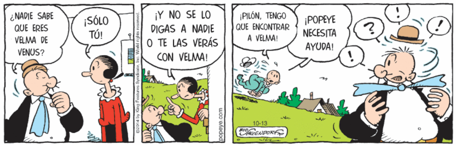 Illustration OCR: ¿NADIE SABE QUE ERES ¡SÓLO TÚ! ¡Y NO SE LO DIGAS A NADIE ¡PILÓNTENGO QUE ENCONTRAR A VELMA! ¡POPEYE NECESITA VELMA DE O TE LAS VERÁS CON VELMA! AYUDA! VENUS? 10-13 RENPOR 02014 by King Feet uros S ¿NADIE SABE QUE ERES ¡SÓLO TÚ! ¡Y NO SE LO DIGAS A NADIE ¡PILÓNTENGO QUE ENCONTRAR A VELMA! ¡POPEYE NECESITA VELMA DE O TE LAS VERÁS CON VELMA! AYUDA! VENUS? 10-13 RENPOR 02014 by King Feet uros S